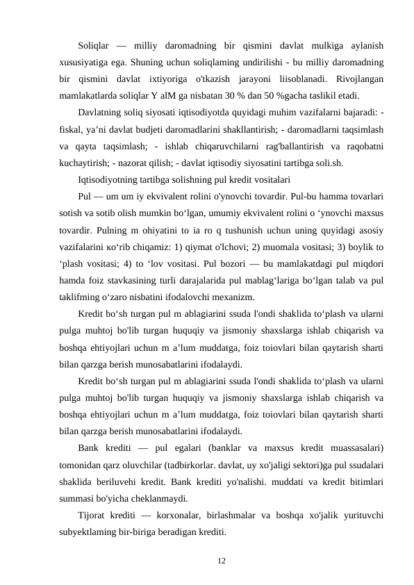 Soliqlar  —  milliy  daromadning  bir  qismini  davlat  mulkiga  aylanish
xususiyatiga ega. Shuning uchun soliqlaming undirilishi - bu milliy daromadning
bir  qismini  davlat  ixtiyoriga  o'tkazish  jarayoni  liisoblanadi.  Rivojlangan
mamlakatlarda soliqlar Y alM ga nisbatan 30 % dan 50 %gacha taslikil etadi.
Davlatning soliq siyosati iqtisodiyotda quyidagi muhim vazifalarni bajaradi: -
fiskal, ya’ni davlat budjeti daromadlarini shakllantirish; - daromadlarni taqsimlash
va  qayta  taqsimlash;  -  ishlab  chiqaruvchilarni  rag'ballantirish  va  raqobatni
kuchaytirish; - nazorat qilish; - davlat iqtisodiy siyosatini tartibga soli.sh.
Iqtisodiyotning tartibga solishning pul kredit vositalari 
Pul — um um iy ekvivalent rolini o'ynovchi tovardir. Pul-bu hamma tovarlari
sotish va sotib olish mumkin bo‘lgan, umumiy ekvivalent rolini o ‘ynovchi maxsus
tovardir. Pulning m ohiyatini to ia ro q tushunish uchun uning quyidagi asosiy
vazifalarini ко‘rib chiqamiz: 1) qiymat o'lchovi; 2) muomala vositasi; 3) boylik to
‘plash vositasi; 4) to ‘lov vositasi. Pul bozori — bu mamlakatdagi pul miqdori
hamda foiz stavkasining turli darajalarida pul mablag‘lariga bo‘lgan talab va pul
taklifming o‘zaro nisbatini ifodalovchi mexanizm.
Kredit bo‘sh turgan pul m ablagiarini ssuda l'ondi shaklida to‘plash va ularni
pulga muhtoj bo'lib turgan huquqiy va jismoniy shaxslarga ishlab chiqarish va
boshqa ehtiyojlari uchun m a’lum muddatga, foiz toiovlari bilan qaytarish sharti
bilan qarzga berish munosabatlarini ifodalaydi. 
Kredit bo‘sh turgan pul m ablagiarini ssuda l'ondi shaklida to‘plash va ularni
pulga muhtoj bo'lib turgan huquqiy va jismoniy shaxslarga ishlab chiqarish va
boshqa ehtiyojlari uchun m a’lum muddatga, foiz toiovlari bilan qaytarish sharti
bilan qarzga berish munosabatlarini ifodalaydi. 
Bank  krediti  —  pul  egalari  (banklar  va  maxsus  kredit  muassasalari)
tomonidan qarz oluvchilar (tadbirkorlar. davlat, uy xo'jaligi sektori)ga pul ssudalari
shaklida beriluvehi kredit. Bank krediti yo'nalishi. muddati va kredit bitimlari
summasi bo'yicha cheklanmaydi. 
Tijorat  krediti  —  korxonalar,  birlashmalar  va  boshqa  xo'jalik  yurituvchi
subyektlaming bir-biriga beradigan krediti. 
12
