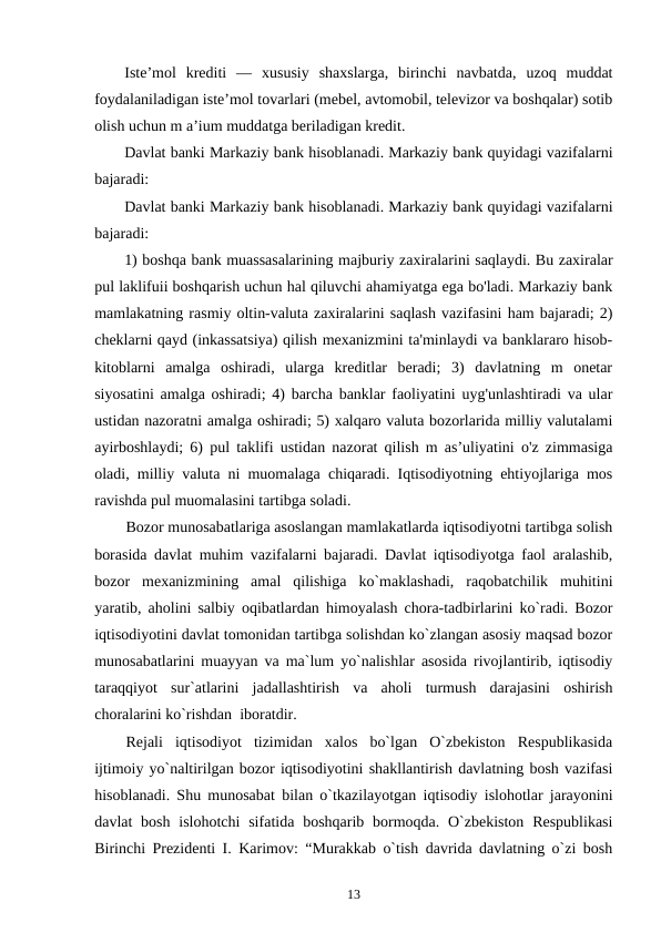 Iste’mol  krediti  —  xususiy  shaxslarga,  birinchi  navbatda,  uzoq  muddat
foydalaniladigan iste’mol tovarlari (mebel, avtomobil, televizor va boshqalar) sotib
olish uchun m a’ium muddatga beriladigan kredit.
Davlat banki Markaziy bank hisoblanadi. Markaziy bank quyidagi vazifalarni
bajaradi: 
Davlat banki Markaziy bank hisoblanadi. Markaziy bank quyidagi vazifalarni
bajaradi: 
1) boshqa bank muassasalarining majburiy zaxiralarini saqlaydi. Bu zaxiralar
pul laklifuii boshqarish uchun hal qiluvchi ahamiyatga ega bo'ladi. Markaziy bank
mamlakatning rasmiy oltin-valuta zaxiralarini saqlash vazifasini ham bajaradi; 2)
cheklarni qayd (inkassatsiya) qilish mexanizmini ta'minlaydi va banklararo hisob-
kitoblarni  amalga  oshiradi,  ularga  kreditlar  beradi;  3)  davlatning  m  onetar
siyosatini amalga oshiradi; 4) barcha banklar faoliyatini uyg'unlashtiradi va ular
ustidan nazoratni amalga oshiradi; 5) xalqaro valuta bozorlarida milliy valutalami
ayirboshlaydi; 6) pul taklifi ustidan nazorat qilish m as’uliyatini o'z zimmasiga
oladi, milliy valuta ni muomalaga chiqaradi. Iqtisodiyotning ehtiyojlariga mos
ravishda pul muomalasini tartibga soladi.
Bozor munosabatlariga asoslangan mamlakatlarda iqtisodiyotni tartibga solish
borasida davlat muhim vazifalarni bajaradi. Davlat iqtisodiyotga faol aralashib,
bozor  mexanizmining  amal  qilishiga  ko`maklashadi,  raqobatchilik  muhitini
yaratib, aholini salbiy oqibatlardan himoyalash chora-tadbirlarini ko`radi. Bozor
iqtisodiyotini davlat tomonidan tartibga solishdan ko`zlangan asosiy maqsad bozor
munosabatlarini muayyan va ma`lum yo`nalishlar asosida rivojlantirib, iqtisodiy
taraqqiyot  sur`atlarini  jadallashtirish  va  aholi  turmush  darajasini  oshirish
choralarini ko`rishdan  iboratdir.
Rejali  iqtisodiyot  tizimidan  xalos  bo`lgan  O`zbekiston  Respublikasida
ijtimoiy yo`naltirilgan bozor iqtisodiyotini shakllantirish davlatning bosh vazifasi
hisoblanadi. Shu munosabat bilan o`tkazilayotgan iqtisodiy islohotlar jarayonini
davlat  bosh  islohotchi  sifatida boshqarib bormoqda. O`zbekiston  Respublikasi
Birinchi Prezidenti I. Karimov: “Murakkab o`tish davrida davlatning o`zi bosh
13
