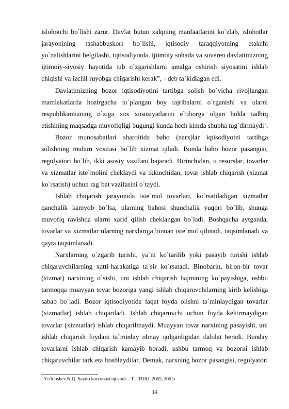 islohotchi bo`lishi zarur. Davlat butun xalqning manfaatlarini ko`zlab, islohotlar
jarayonining  tashabbuskori  bo`lishi,  iqtisodiy  taraqqiyotning  etakchi
yo`nalishlarini belgilashi, iqtisodiyotda, ijtimoiy sohada va suveren davlatimizning
ijtimoiy-siyosiy  hayotida  tub  o`zgarishlarni  amalga  oshirish  siyosatini  ishlab
chiqishi va izchil ruyobga chiqarishi kerak”, – deb ta`kidlagan edi.
Davlatimizning  bozor  iqtisodiyotini  tartibga  solish  bo`yicha  rivojlangan
mamlakatlarda  hozirgacha  to`plangan  boy  tajribalarni  o`rganishi  va  ularni
respublikamizning  o`ziga  xos  xususiyatlarini  e`tiborga  olgan  holda  tadbiq
etishining maqsadga muvofiqligi bugungi kunda hech kimda shubha tug`dirmaydi1.
Bozor  munosabatlari  sharoitida  baho  (narx)lar  iqtisodiyotni  tartibga
solishning  muhim  vositasi  bo`lib xizmat  qiladi. Bunda baho bozor  pasangisi,
regulyatori bo`lib, ikki asosiy vazifani bajaradi. Birinchidan, u resurslar, tovarlar
va xizmatlar iste`molini cheklaydi va ikkinchidan, tovar ishlab chiqarish (xizmat
ko`rsatish) uchun rag`bat vazifasini o`taydi.
Ishlab  chiqarish  jarayonida  iste`mol  tovarlari,  ko`rsatiladigan  xizmatlar
qanchalik  kamyob  bo`lsa,  ularning  bahosi  shunchalik  yuqori  bo`lib,  shunga
muvofiq ravishda ularni xarid qilish cheklangan bo`ladi. Boshqacha aytganda,
tovarlar va xizmatlar ularning narxlariga binoan iste`mol qilinadi, taqsimlanadi va
qayta taqsimlanadi.
Narxlarning  o`zgarib  turishi,  ya`ni  ko`tarilib  yoki  pasayib  turishi  ishlab
chiqaruvchilarning  xatti-harakatiga  ta`sir  ko`rsatadi.  Binobarin,  biron-bir  tovar
(xizmat) narxining o`sishi, uni ishlab chiqarish hajmining ko`payishiga, ushbu
tarmoqqa muayyan tovar bozoriga yangi ishlab chiqaruvchilarning kirib kelishiga
sabab bo`ladi. Bozor iqtisodiyotida faqat foyda olishni ta`minlaydigan tovarlar
(xizmatlar)  ishlab  chiqariladi.  Ishlab  chiqaruvchi  uchun  foyda  keltirmaydigan
tovarlar (xizmatlar) ishlab chiqarilmaydi. Muayyan tovar narxining pasayishi, uni
ishlab chiqarish foydani ta`minlay olmay qolganligidan dalolat beradi. Bunday
tovarlarni  ishlab  chiqarish  kamayib  boradi,  ushbu  tarmoq  va  bozorni  ishlab
chiqaruvchilar tark eta boshlaydilar. Demak, narxning bozor pasangisi, regulyatori
1 Yo'ldoshev N.Q. Savdo korxonasi iqtisodi. - T.: TDIU, 2005, 200 b
14
