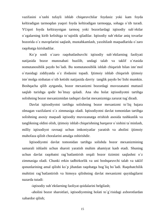 vazifasini  o`tashi  tufayli  ishlab  chiqaruvchilar  foydasiz  yoki  kam  foyda
keltiradigan tarmoqdan yuqori foyda keltiradigan tarmoqqa, sohaga o`tib turadi.
YUqori  foyda  keltirayotgan  tarmoq  yoki  bozorlardagi  iqtisodiy  sub`ektlar
o`zgalarning kirib kelishiga to`sqinlik qiladilar. Iqtisodiy sub`ektlar aniq tovarlar
bozorida o`z mavqelarini saqlash, mustahkamlash, yaxshilash maqsadlarida o`zaro
raqobatga kirishadilar.
Ko`p  sonli  o`zaro  raqobatlashuvchi  iqtisodiy  sub`ektlarning  faoliyati
natijasida  bozor  munosabati  buzilib,  undagi  talab  va  taklif  o`rtasida
nomutanosiblik paydo bo`ladi. Bu nomutanosiblik ishlab chiqarish bilan iste`mol
o`rtasidagi  ziddiyatda  o`z  ifodasini  topadi.  Ijtimoiy  ishlab  chiqarish  ijtimoiy
iste`molga nisbatan o`sib ketishi natijasida davriy  tanglik paydo bo`lishi mumkin.
Boshqacha  qilib  aytganda,  bozor  mexanizmi  bozordagi  muvozanatni  muttasil
saqlab  turishga  qodir  bo`lmay  qoladi.  Ana  shu  holat  iqtisodiyotni  tartibga
solishning bozor mexanizmidan tashqari davlat mexanizmiga zarurat tug`diradi.
Davlat  iqtisodiyotni  tartibga  solishning  bozor  mexanizmi  to`liq  bajara
olmagan vazifalarni o`z zimmasiga oladi. Iqtisodiyotni davlat tomonidan tartibga
solishning asosiy maqsadi iqtisodiy muvozanatga erishish asosida tushkunlik va
tanglikning oldini olish, ijtimoiy ishlab chiqarishning barqaror o`sishini ta`minlash,
milliy  iqtisodiyot  ravnaqi  uchun  imkoniyatlar  yaratish  va  aholini  ijtimoiy
muhofaza qilish choralarini amalga oshirishdir.
Iqtisodiyotni  davlat  tomonidan  tartibga  solishda  bozor  mexanizmining
samarali ishlashi  uchun sharoit yaratish muhim ahamiyat kasb etadi. Shuning
uchun  davlat  raqobatni  rag`batlantirish  orqali  bozor  tizimini  saqlashni  o`z
zimmasiga oladi. Chunki erkin tadbirkorlik va uni boshqaruvchi talab va taklif
qonunlarining amal qilishi ko`p jihatdan raqobatga bog`liq bo`ladi. Raqobatchilik
muhitini rag`batlantirish va himoya qilishning davlat mexanizmi quyidagilarni
nazarda tutadi: 
-iqtisodiy sub`ektlarning faoliyat qoidalarini belgilash;
-aholini bozor sharoitlari, iqtisodiyotning holati to`g`risidagi axborotlardan
xabardor qilish;
15
