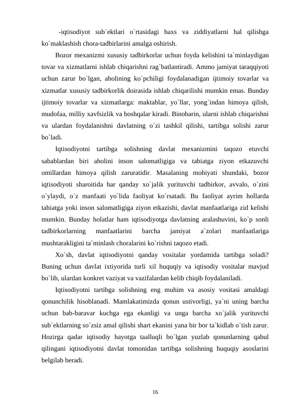 -iqtisodiyot  sub`ektlari  o`rtasidagi  baxs  va  ziddiyatlarni  hal  qilishga
ko`maklashish chora-tadbirlarini amalga oshirish.
Bozor mexanizmi xususiy tadbirkorlar uchun foyda kelishini ta`minlaydigan
tovar va xizmatlarni ishlab chiqarishni rag`batlantiradi. Ammo jamiyat taraqqiyoti
uchun zarur bo`lgan, aholining ko`pchiligi foydalanadigan ijtimoiy tovarlar va
xizmatlar xususiy tadbirkorlik doirasida ishlab chiqarilishi mumkin emas. Bunday
ijtimoiy tovarlar va xizmatlarga: maktablar, yo`llar, yong`indan himoya qilish,
mudofaa, milliy xavfsizlik va boshqalar kiradi. Binobarin, ularni ishlab chiqarishni
va  ulardan  foydalanishni  davlatning  o`zi  tashkil  qilishi,  tartibga  solishi  zarur
bo`ladi.
Iqtisodiyotni  tartibga  solishning  davlat  mexanizmini  taqozo  etuvchi
sabablardan  biri  aholini  inson  salomatligiga  va  tabiatga  ziyon  etkazuvchi
omillardan  himoya  qilish  zaruratidir.  Masalaning  mohiyati  shundaki,  bozor
iqtisodiyoti sharoitida har qanday xo`jalik yurituvchi  tadbirkor, avvalo, o`zini
o`ylaydi,  o`z  manfaati  yo`lida  faoliyat  ko`rsatadi.  Bu  faoliyat  ayrim  hollarda
tabiatga yoki inson salomatligiga ziyon etkazishi, davlat manfaatlariga zid kelishi
mumkin. Bunday holatlar ham iqtisodiyotga davlatning aralashuvini, ko`p sonli
tadbirkorlarning  manfaatlarini  barcha  jamiyat  a`zolari  manfaatlariga
mushtarakligini ta`minlash choralarini ko`rishni taqozo etadi.
Xo`sh,  davlat  iqtisodiyotni  qanday  vositalar  yordamida  tartibga  soladi?
Buning uchun davlat ixtiyorida turli xil huquqiy va iqtisodiy vositalar mavjud
bo`lib, ulardan konkret vaziyat va vazifalardan kelib chiqib foydalaniladi. 
Iqtisodiyotni  tartibga  solishning  eng  muhim  va  asosiy  vositasi  amaldagi
qonunchilik hisoblanadi. Mamlakatimizda qonun ustivorligi, ya`ni uning barcha
uchun  bab-baravar  kuchga  ega  ekanligi  va  unga  barcha  xo`jalik  yurituvchi
sub`ektlarning so`zsiz amal qilishi shart ekanini yana bir bor ta`kidlab o`tish zarur.
Hozirga  qadar  iqtisodiy  hayotga  taalluqli  bo`lgan  yuzlab  qonunlarning  qabul
qilingani iqtisodiyotni davlat tomonidan tartibga solishning huquqiy asoslarini
belgilab beradi. 
16
