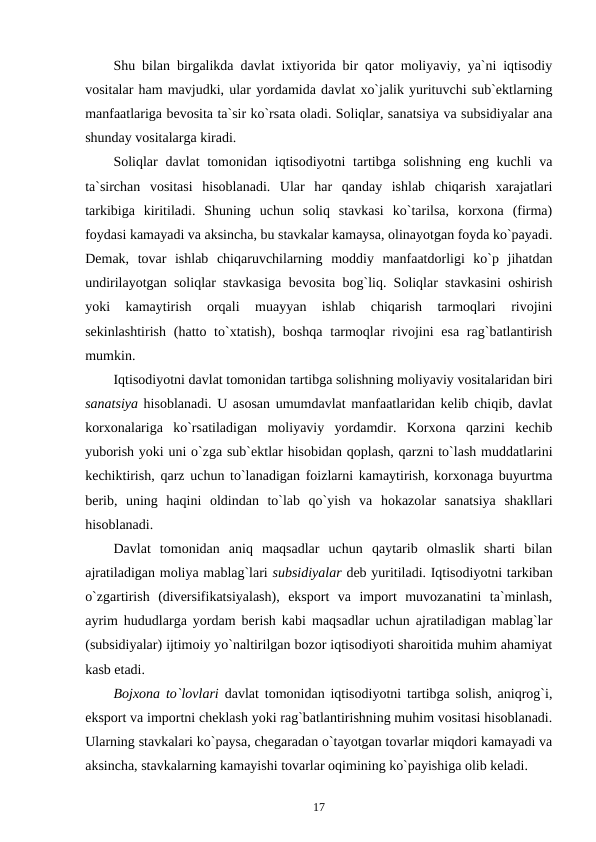 Shu bilan birgalikda davlat ixtiyorida bir qator moliyaviy, ya`ni iqtisodiy
vositalar ham mavjudki, ular yordamida davlat xo`jalik yurituvchi sub`ektlarning
manfaatlariga bevosita ta`sir ko`rsata oladi. Soliqlar, sanatsiya va subsidiyalar ana
shunday vositalarga kiradi.
Soliqlar  davlat tomonidan iqtisodiyotni  tartibga solishning  eng kuchli  va
ta`sirchan  vositasi  hisoblanadi.  Ular  har  qanday  ishlab  chiqarish  xarajatlari
tarkibiga  kiritiladi.  Shuning  uchun  soliq  stavkasi  ko`tarilsa,  korxona  (firma)
foydasi kamayadi va aksincha, bu stavkalar kamaysa, olinayotgan foyda ko`payadi.
Demak,  tovar  ishlab  chiqaruvchilarning  moddiy  manfaatdorligi  ko`p  jihatdan
undirilayotgan soliqlar stavkasiga bevosita bog`liq. Soliqlar stavkasini oshirish
yoki  kamaytirish  orqali  muayyan  ishlab  chiqarish  tarmoqlari  rivojini
sekinlashtirish  (hatto to`xtatish), boshqa  tarmoqlar  rivojini  esa  rag`batlantirish
mumkin.
Iqtisodiyotni davlat tomonidan tartibga solishning moliyaviy vositalaridan biri
sanatsiya hisoblanadi. U asosan umumdavlat manfaatlaridan kelib chiqib, davlat
korxonalariga  ko`rsatiladigan  moliyaviy  yordamdir.  Korxona  qarzini  kechib
yuborish yoki uni o`zga sub`ektlar hisobidan qoplash, qarzni to`lash muddatlarini
kechiktirish, qarz uchun to`lanadigan foizlarni kamaytirish, korxonaga buyurtma
berib,  uning  haqini  oldindan  to`lab  qo`yish  va  hokazolar  sanatsiya  shakllari
hisoblanadi.
Davlat  tomonidan  aniq  maqsadlar  uchun  qaytarib  olmaslik  sharti  bilan
ajratiladigan moliya mablag`lari subsidiyalar deb yuritiladi. Iqtisodiyotni tarkiban
o`zgartirish  (diversifikatsiyalash),  eksport  va  import  muvozanatini  ta`minlash,
ayrim hududlarga yordam berish kabi maqsadlar uchun ajratiladigan mablag`lar
(subsidiyalar) ijtimoiy yo`naltirilgan bozor iqtisodiyoti sharoitida muhim ahamiyat
kasb etadi. 
Bojxona to`lovlari davlat tomonidan iqtisodiyotni tartibga solish, aniqrog`i,
eksport va importni cheklash yoki rag`batlantirishning muhim vositasi hisoblanadi.
Ularning stavkalari ko`paysa, chegaradan o`tayotgan tovarlar miqdori kamayadi va
aksincha, stavkalarning kamayishi tovarlar oqimining ko`payishiga olib keladi. 
17
