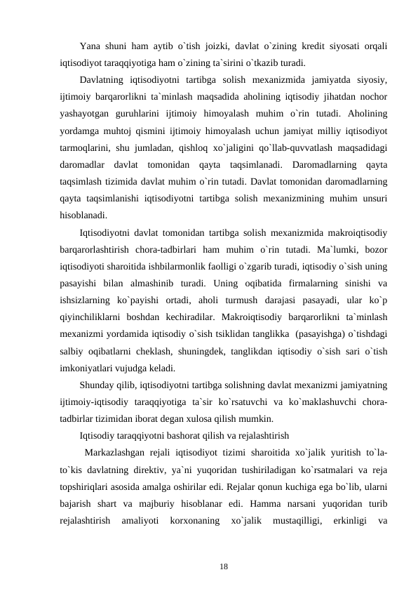 Yana shuni ham aytib o`tish joizki, davlat o`zining kredit siyosati orqali
iqtisodiyot taraqqiyotiga ham o`zining ta`sirini o`tkazib turadi.
Davlatning  iqtisodiyotni  tartibga  solish  mexanizmida  jamiyatda  siyosiy,
ijtimoiy barqarorlikni ta`minlash maqsadida aholining iqtisodiy jihatdan nochor
yashayotgan  guruhlarini  ijtimoiy  himoyalash  muhim  o`rin  tutadi.  Aholining
yordamga muhtoj qismini ijtimoiy himoyalash uchun jamiyat milliy iqtisodiyot
tarmoqlarini, shu jumladan, qishloq xo`jaligini qo`llab-quvvatlash maqsadidagi
daromadlar  davlat  tomonidan  qayta  taqsimlanadi.  Daromadlarning  qayta
taqsimlash tizimida davlat muhim o`rin tutadi. Davlat tomonidan daromadlarning
qayta  taqsimlanishi  iqtisodiyotni  tartibga  solish  mexanizmining  muhim  unsuri
hisoblanadi.
Iqtisodiyotni davlat tomonidan tartibga solish mexanizmida makroiqtisodiy
barqarorlashtirish  chora-tadbirlari  ham  muhim  o`rin  tutadi.  Ma`lumki,  bozor
iqtisodiyoti sharoitida ishbilarmonlik faolligi o`zgarib turadi, iqtisodiy o`sish uning
pasayishi  bilan  almashinib  turadi.  Uning  oqibatida  firmalarning  sinishi  va
ishsizlarning  ko`payishi  ortadi,  aholi  turmush  darajasi  pasayadi,  ular  ko`p
qiyinchiliklarni  boshdan  kechiradilar.  Makroiqtisodiy  barqarorlikni  ta`minlash
mexanizmi yordamida iqtisodiy o`sish tsiklidan tanglikka  (pasayishga) o`tishdagi
salbiy oqibatlarni cheklash, shuningdek, tanglikdan iqtisodiy o`sish sari o`tish
imkoniyatlari vujudga keladi.
Shunday qilib, iqtisodiyotni tartibga solishning davlat mexanizmi jamiyatning
ijtimoiy-iqtisodiy  taraqqiyotiga  ta`sir  ko`rsatuvchi  va  ko`maklashuvchi  chora-
tadbirlar tizimidan iborat degan xulosa qilish mumkin.  
Iqtisodiy taraqqiyotni bashorat qilish va rejalashtirish
Markazlashgan  rejali  iqtisodiyot tizimi  sharoitida xo`jalik yuritish to`la-
to`kis davlatning direktiv, ya`ni yuqoridan tushiriladigan ko`rsatmalari va reja
topshiriqlari asosida amalga oshirilar edi. Rejalar qonun kuchiga ega bo`lib, ularni
bajarish  shart  va  majburiy  hisoblanar  edi.  Hamma  narsani  yuqoridan  turib
rejalashtirish  amaliyoti  korxonaning  xo`jalik  mustaqilligi,  erkinligi  va
18
