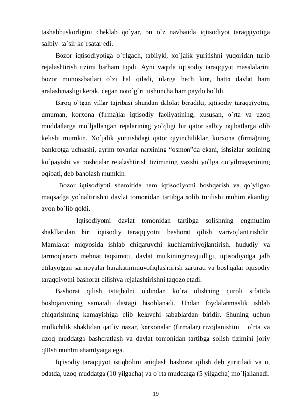 tashabbuskorligini  cheklab  qo`yar,  bu  o`z  navbatida  iqtisodiyot  taraqqiyotiga
salbiy  ta`sir ko`rsatar edi.
Bozor iqtisodiyotiga o`tilgach, tabiiyki, xo`jalik yuritishni yuqoridan turib
rejalashtirish tizimi barham topdi. Ayni vaqtda iqtisodiy taraqqiyot masalalarini
bozor  munosabatlari  o`zi  hal  qiladi,  ularga  hech  kim,  hatto  davlat  ham
aralashmasligi kerak, degan noto`g`ri tushuncha ham paydo bo`ldi. 
Biroq o`tgan yillar tajribasi shundan dalolat beradiki, iqtisodiy taraqqiyotni,
umuman,  korxona  (firma)lar  iqtisodiy  faoliyatining,  xususan,  o`rta  va  uzoq
muddatlarga mo`ljallangan rejalarining yo`qligi bir qator salbiy oqibatlarga olib
kelishi mumkin. Xo`jalik yuritishdagi qator qiyinchiliklar, korxona (firma)ning
bankrotga uchrashi, ayrim tovarlar narxining “osmon”da ekani, ishsizlar sonining
ko`payishi va boshqalar rejalashtirish tizimining yaxshi yo`lga qo`yilmaganining
oqibati, deb baholash mumkin. 
Bozor  iqtisodiyoti  sharoitida  ham  iqtisodiyotni  boshqarish  va  qo`yilgan
maqsadga yo`naltirishni davlat tomonidan tartibga solib turilishi muhim ekanligi
ayon bo`lib qoldi.
     
Iqtisodiyotni  davlat  tomonidan  tartibga  solishning  engmuhim
shakllaridan  biri  iqtisodiy  taraqqiyotni  bashorat  qilish  varivojlantirishdir.
Mamlakat  miqyosida  ishlab  chiqaruvchi  kuchlarnirivojlantirish,  hududiy  va
tarmoqlararo  mehnat  taqsimoti,  davlat  mulkiningmavjudligi,  iqtisodiyotga  jalb
etilayotgan sarmoyalar harakatinimuvofiqlashtirish zarurati va boshqalar iqtisodiy
taraqqiyotni bashorat qilishva rejalashtirishni taqozo etadi.
Bashorat  qilish  istiqbolni  oldindan  ko`ra  olishning  quroli  sifatida
boshqaruvning  samarali  dastagi  hisoblanadi.  Undan  foydalanmaslik  ishlab
chiqarishning  kamayishiga  olib  keluvchi  sabablardan  biridir.  Shuning  uchun
mulkchilik shaklidan qat`iy nazar, korxonalar (firmalar) rivojlanishini   o`rta va
uzoq muddatga bashoratlash va davlat tomonidan tartibga solish tizimini joriy
qilish muhim ahamiyatga ega.
Iqtisodiy taraqqiyot istiqbolini aniqlash bashorat qilish deb yuritiladi va u,
odatda, uzoq muddatga (10 yilgacha) va o`rta muddatga (5 yilgacha) mo`ljallanadi.
19
