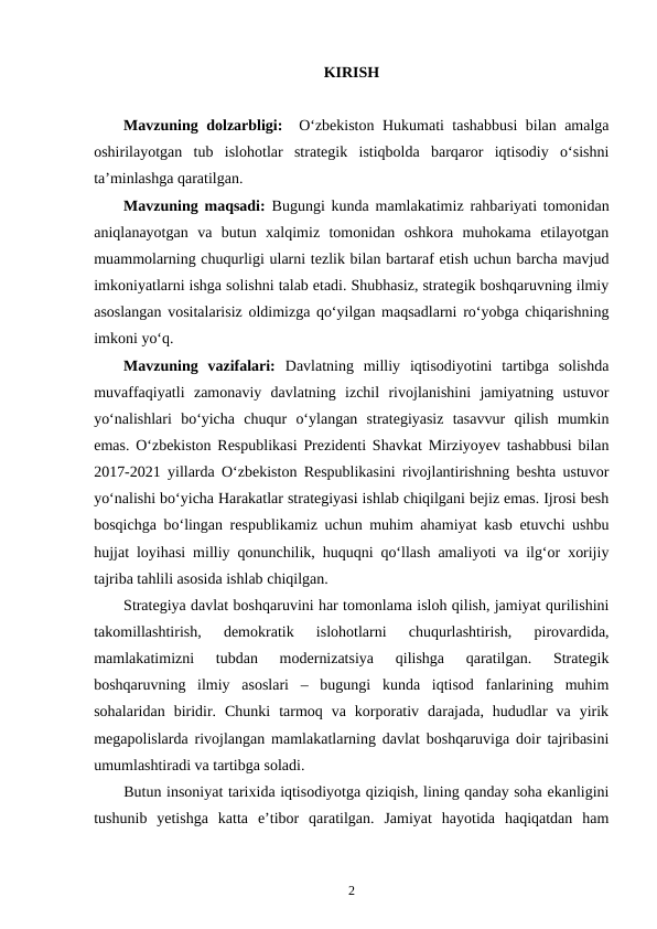 KIRISH 
Mavzuning dolzarbligi:   Oʻzbekiston Hukumati tashabbusi  bilan amalga
oshirilayotgan  tub  islohotlar  strategik  istiqbolda  barqaror  iqtisodiy  oʻsishni
taʼminlashga qaratilgan.
Mavzuning maqsadi:  Bugungi kunda mamlakatimiz rahbariyati tomonidan
aniqlanayotgan  va  butun  xalqimiz  tomonidan  oshkora  muhokama  etilayotgan
muammolarning chuqurligi ularni tezlik bilan bartaraf etish uchun barcha mavjud
imkoniyatlarni ishga solishni talab etadi. Shubhasiz, strategik boshqaruvning ilmiy
asoslangan vositalarisiz oldimizga qoʻyilgan maqsadlarni roʻyobga chiqarishning
imkoni yoʻq.
Mavzuning  vazifalari:  Davlatning  milliy  iqtisodiyotini  tartibga  solishda
muvaffaqiyatli  zamonaviy  davlatning  izchil  rivojlanishini  jamiyatning  ustuvor
yoʻnalishlari  boʻyicha  chuqur  oʻylangan  strategiyasiz  tasavvur  qilish  mumkin
emas. Oʻzbekiston Respublikasi Prezidenti Shavkat Mirziyoyev tashabbusi bilan
2017-2021 yillarda Oʻzbekiston Respublikasini rivojlantirishning beshta ustuvor
yoʻnalishi boʻyicha Harakatlar strategiyasi ishlab chiqilgani bejiz emas. Ijrosi besh
bosqichga boʻlingan respublikamiz uchun muhim ahamiyat kasb etuvchi ushbu
hujjat loyihasi milliy qonunchilik, huquqni qoʻllash amaliyoti va ilgʻor xorijiy
tajriba tahlili asosida ishlab chiqilgan.
Strategiya davlat boshqaruvini har tomonlama isloh qilish, jamiyat qurilishini
takomillashtirish,  demokratik  islohotlarni  chuqurlashtirish,  pirovardida,
mamlakatimizni  tubdan  modernizatsiya  qilishga  qaratilgan.  Strategik
boshqaruvning  ilmiy  asoslari  –  bugungi  kunda  iqtisod  fanlarining  muhim
sohalaridan  biridir.  Chunki  tarmoq  va  korporativ  darajada,  hududlar  va  yirik
megapolislarda rivojlangan mamlakatlarning davlat boshqaruviga doir tajribasini
umumlashtiradi va tartibga soladi.
Butun insoniyat tarixida iqtisodiyotga qiziqish, lining qanday soha ekanligini
tushunib  yetishga  katta  e’tibor  qaratilgan.  Jamiyat  hayotida  haqiqatdan  ham
2
