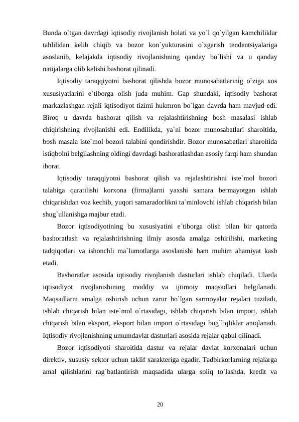 Bunda o`tgan davrdagi iqtisodiy rivojlanish holati va yo`l qo`yilgan kamchiliklar
tahlilidan  kelib  chiqib  va  bozor  kon`yukturasini  o`zgarish  tendentsiyalariga
asoslanib,  kelajakda  iqtisodiy  rivojlanishning  qanday  bo`lishi  va  u  qanday
natijalarga olib kelishi bashorat qilinadi. 
Iqtisodiy taraqqiyotni bashorat qilishda bozor munosabatlarinig o`ziga xos
xususiyatlarini  e`tiborga  olish  juda  muhim.  Gap  shundaki,  iqtisodiy  bashorat
markazlashgan rejali iqtisodiyot tizimi hukmron bo`lgan davrda ham mavjud edi.
Biroq  u  davrda  bashorat  qilish  va  rejalashtirishning  bosh  masalasi  ishlab
chiqirishning rivojlanishi edi. Endilikda, ya`ni bozor munosabatlari  sharoitida,
bosh masala iste`mol bozori talabini qondirishdir. Bozor munosabatlari sharoitida
istiqbolni belgilashning oldingi davrdagi bashoratlashdan asosiy farqi ham shundan
iborat. 
Iqtisodiy  taraqqiyotni  bashorat  qilish  va  rejalashtirishni  iste`mol  bozori
talabiga  qaratilishi  korxona  (firma)larni  yaxshi  samara  bermayotgan  ishlab
chiqarishdan voz kechib, yuqori samaradorlikni ta`minlovchi ishlab chiqarish bilan
shug`ullanishga majbur etadi. 
Bozor  iqtisodiyotining  bu  xususiyatini  e`tiborga  olish  bilan  bir  qatorda
bashoratlash  va  rejalashtirishning  ilmiy  asosda  amalga  oshirilishi,  marketing
tadqiqotlari va ishonchli ma`lumotlarga asoslanishi ham muhim ahamiyat kasb
etadi. 
Bashoratlar asosida iqtisodiy rivojlanish dasturlari ishlab chiqiladi. Ularda
iqtisodiyot  rivojlanishining  moddiy  va  ijtimoiy  maqsadlari  belgilanadi.
Maqsadlarni amalga oshirish uchun zarur bo`lgan sarmoyalar rejalari tuziladi,
ishlab chiqarish bilan iste`mol o`rtasidagi, ishlab chiqarish bilan import, ishlab
chiqarish bilan eksport, eksport bilan import o`rtasidagi bog`liqliklar aniqlanadi.
Iqtisodiy rivojlanishning umumdavlat dasturlari asosida rejalar qabul qilinadi. 
Bozor  iqtisodiyoti  sharoitida  dastur  va  rejalar  davlat  korxonalari  uchun
direktiv, xususiy sektor uchun taklif xarakteriga egadir. Tadbirkorlarning rejalarga
amal  qilishlarini  rag`batlantirish  maqsadida  ularga  soliq  to`lashda,  kredit  va
20
