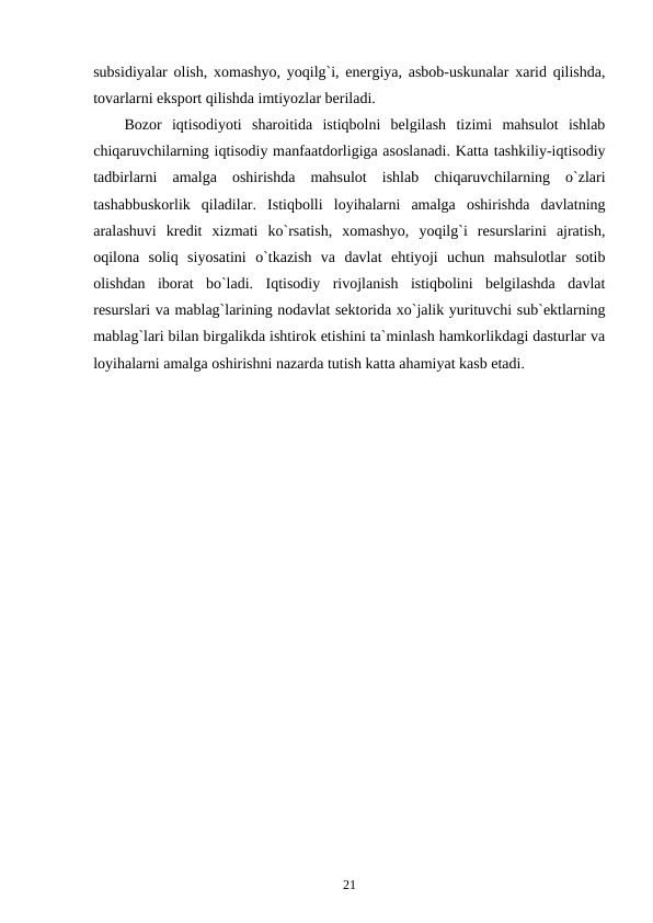 subsidiyalar olish, xomashyo, yoqilg`i, energiya, asbob-uskunalar xarid qilishda,
tovarlarni eksport qilishda imtiyozlar beriladi.
Bozor  iqtisodiyoti  sharoitida  istiqbolni  belgilash  tizimi  mahsulot  ishlab
chiqaruvchilarning iqtisodiy manfaatdorligiga asoslanadi. Katta tashkiliy-iqtisodiy
tadbirlarni  amalga  oshirishda  mahsulot  ishlab  chiqaruvchilarning  o`zlari
tashabbuskorlik  qiladilar.  Istiqbolli  loyihalarni  amalga  oshirishda  davlatning
aralashuvi  kredit  xizmati  ko`rsatish,  xomashyo,  yoqilg`i  resurslarini  ajratish,
oqilona  soliq  siyosatini  o`tkazish  va  davlat  ehtiyoji  uchun  mahsulotlar  sotib
olishdan  iborat  bo`ladi.  Iqtisodiy  rivojlanish  istiqbolini  belgilashda  davlat
resurslari va mablag`larining nodavlat sektorida xo`jalik yurituvchi sub`ektlarning
mablag`lari bilan birgalikda ishtirok etishini ta`minlash hamkorlikdagi dasturlar va
loyihalarni amalga oshirishni nazarda tutish katta ahamiyat kasb etadi.
21
