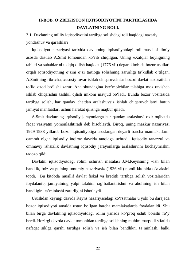 II-BOB. O’ZBEKISTON IQTISODIYOTINI TARTIBLASHDA
DAVLATNING ROLI.
2.1. Davlatning milliy iqtisodiyotini tartibga solishdagi roli haqidagi nazariy 
yondashuv va qarashlari
Iqtisodiyot nazariyasi tarixida davlatning iqtisodiyotdagi roli masalasi ilmiy
asosda dastlab A.Smit tomonidan ko‘rib chiqilgan.  Uning «Xalqlar boyligining
tabiati va sabablarini tadqiq qilish haqida» (1776 yil) degan kitobida bozor usullari
orqali iqtisodiyotning o‘zini o‘zi tartibga solishning zarurligi ta’kidlab o‘tilgan.
A.Smitning fikricha, xususiy tovar ishlab chiqaruvchilar bozori davlat nazoratidan
to‘liq ozod bo‘lishi zarur. Ana shundagina iste’molchilar talabiga mos ravishda
ishlab chiqarishni tashkil qilish imkoni mavjud bo‘ladi. Bunda bozor vositasida
tartibga solish, har qanday chetdan aralashuvsiz ishlab chiqaruvchilarni butun
jamiyat manfaatlari uchun harakat qilishga majbur qiladi. 
A.Smit davlatning iqtisodiy jarayonlarga har qanday aralashuvi oxir oqibatda
faqat vaziyatni yomonlashtiradi deb hisoblaydi. Biroq, uning mazkur nazariyasi
1929-1933 yillarda bozor iqtisodiyotiga asoslangan deyarli barcha mamlakatlarni
qamrab olgan iqtisodiy inqiroz davrida tanqidga uchradi. Iqtisodiy tanazzul va
ommaviy ishsizlik davlatning iqtisodiy jarayonlarga aralashuvini kuchaytirishni
taqozo qildi. 
Davlatni  iqtisodiyotdagi  rolini  oshirish  masalasi  J.M.Keynsning  «Ish  bilan
bandlik, foiz va pulning umumiy nazariyasi» (1936 yil) nomli kitobida o‘z aksini
topdi.  Bu kitobda muallif davlat fiskal va kreditli tartibga solish vositalaridan
foydalanib, jamiyatning yalpi talabini rag‘batlantirishni  va aholining ish bilan
bandligini ta’minlashi zarurligini isbotlaydi. 
Urushdan keyingi davrda Keyns nazariyasidagi ko‘rsatmalar u yoki bu darajada
bozor iqtisodiyoti amalda ustun bo‘lgan barcha mamlakatlarda foydalanildi. Shu
bilan birga davlatning iqtisodiyotdagi rolini yanada ko‘proq oshib borishi ro‘y
berdi. Hozirgi davrda davlat tomonidan tartibga solishning muhim maqsadi sifatida
nafaqat  siklga  qarshi  tartibga  solish  va  ish  bilan  bandlikni  ta’minlash,  balki
22
