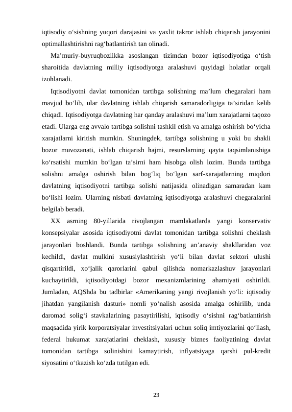 iqtisodiy o‘sishning yuqori darajasini va yaxlit takror ishlab chiqarish jarayonini
optimallashtirishni rag‘batlantirish tan olinadi. 
Ma’muriy-buyruqbozlikka  asoslangan  tizimdan  bozor  iqtisodiyotiga  o‘tish
sharoitida  davlatning  milliy  iqtisodiyotga  aralashuvi  quyidagi  holatlar  orqali
izohlanadi.
Iqtisodiyotni  davlat  tomonidan  tartibga solishning  ma’lum  chegaralari  ham
mavjud bo‘lib, ular davlatning ishlab chiqarish samaradorligiga ta’siridan kelib
chiqadi. Iqtisodiyotga davlatning har qanday aralashuvi ma’lum xarajatlarni taqozo
etadi. Ularga eng avvalo tartibga solishni tashkil etish va amalga oshirish bo‘yicha
xarajatlarni kiritish mumkin. Shuningdek, tartibga solishning u yoki bu shakli
bozor  muvozanati,  ishlab  chiqarish  hajmi,  resurslarning  qayta  taqsimlanishiga
ko‘rsatishi  mumkin bo‘lgan ta’sirni  ham  hisobga  olish  lozim. Bunda tartibga
solishni  amalga  oshirish  bilan  bog‘liq  bo‘lgan  sarf-xarajatlarning  miqdori
davlatning  iqtisodiyotni  tartibga  solishi  natijasida  olinadigan  samaradan  kam
bo‘lishi lozim. Ularning nisbati davlatning iqtisodiyotga aralashuvi chegaralarini
belgilab beradi.
XX  asrning  80-yillarida  rivojlangan  mamlakatlarda  yangi  konservativ
konsepsiyalar asosida iqtisodiyotni davlat tomonidan tartibga solishni cheklash
jarayonlari  boshlandi.  Bunda  tartibga  solishning  an’anaviy  shakllaridan  voz
kechildi,  davlat  mulkini  xususiylashtirish  yo‘li  bilan  davlat  sektori  ulushi
qisqartirildi,  xo‘jalik  qarorlarini  qabul  qilishda  nomarkazlashuv  jarayonlari
kuchaytirildi,  iqtisodiyotdagi  bozor  mexanizmlarining  ahamiyati  oshirildi.
Jumladan, AQShda bu tadbirlar «Amerikaning yangi rivojlanish yo‘li: iqtisodiy
jihatdan  yangilanish  dasturi»  nomli  yo‘nalish  asosida  amalga  oshirilib,  unda
daromad  solig‘i  stavkalarining  pasaytirilishi,  iqtisodiy  o‘sishni  rag‘batlantirish
maqsadida yirik korporatsiyalar investitsiyalari uchun soliq imtiyozlarini qo‘llash,
federal  hukumat  xarajatlarini  cheklash,  xususiy  biznes  faoliyatining  davlat
tomonidan  tartibga  solinishini  kamaytirish,  inflyatsiyaga  qarshi  pul-kredit
siyosatini o‘tkazish ko‘zda tutilgan edi.  
23
