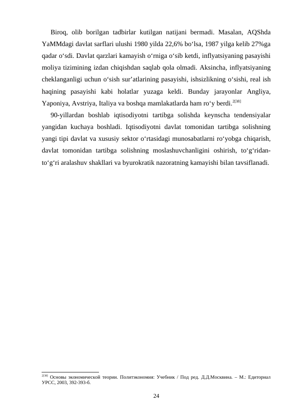 Biroq, olib borilgan tadbirlar  kutilgan natijani  bermadi. Masalan,  AQShda
YaMMdagi davlat sarflari ulushi 1980 yilda 22,6% bo‘lsa, 1987 yilga kelib 27%ga
qadar o‘sdi. Davlat qarzlari kamayish o‘rniga o‘sib ketdi, inflyatsiyaning pasayishi
moliya tizimining izdan chiqishdan saqlab qola olmadi. Aksincha, inflyatsiyaning
cheklanganligi uchun o‘sish sur’atlarining pasayishi, ishsizlikning o‘sishi, real ish
haqining  pasayishi  kabi  holatlar  yuzaga  keldi.  Bunday  jarayonlar  Angliya,
Yaponiya, Avstriya, Italiya va boshqa mamlakatlarda ham ro‘y berdi.2[38] 
90-yillardan  boshlab  iqtisodiyotni  tartibga  solishda  keynscha  tendensiyalar
yangidan kuchaya boshladi. Iqtisodiyotni davlat  tomonidan tartibga solishning
yangi tipi davlat va xususiy sektor o‘rtasidagi munosabatlarni ro‘yobga chiqarish,
davlat  tomonidan  tartibga  solishning  moslashuvchanligini  oshirish,  to‘g‘ridan-
to‘g‘ri aralashuv shakllari va byurokratik nazoratning kamayishi bilan tavsiflanadi.
2[38] Основы экономической теории. Политэкономия: Учебник / Под ред. Д.Д.Москвина. – М.: Едиториал
УРСС, 2003, 392-393-б.
24
