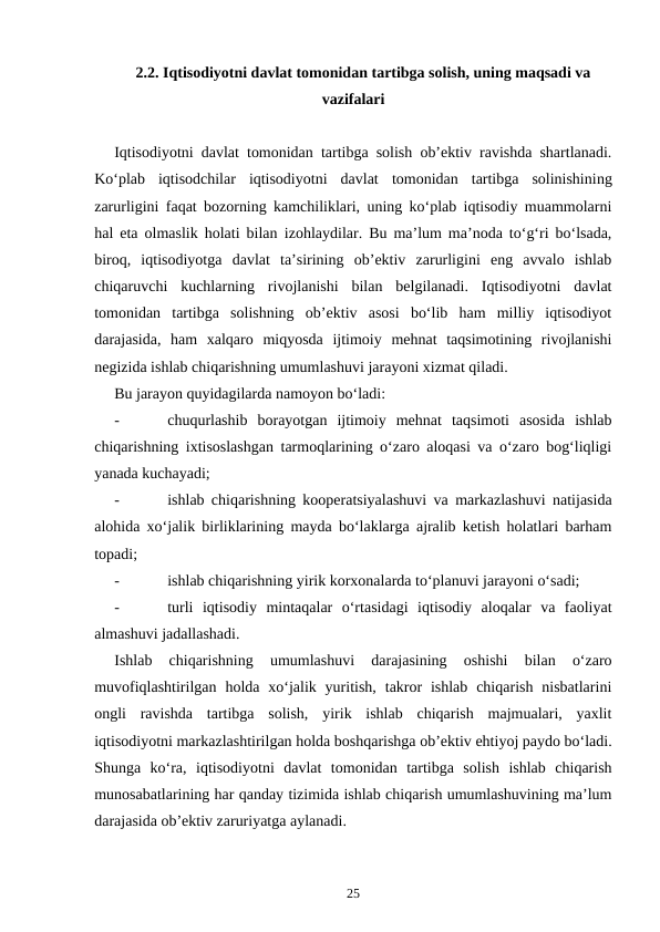 2.2. Iqtisodiyotni davlat tomonidan tartibga solish, uning maqsadi va
vazifalari
Iqtisodiyotni davlat tomonidan tartibga solish ob’ektiv ravishda shartlanadi.
Ko‘plab  iqtisodchilar  iqtisodiyotni  davlat tomonidan  tartibga  solinishining
zarurligini faqat bozorning kamchiliklari, uning ko‘plab iqtisodiy muammolarni
hal eta olmaslik holati bilan  izohlaydilar. Bu ma’lum ma’noda to‘g‘ri bo‘lsada,
biroq,  iqtisodiyotga  davlat  ta’sirining  ob’ektiv  zarurligini  eng  avvalo  ishlab
chiqaruvchi  kuchlarning  rivojlanishi  bilan  belgilanadi.  Iqtisodiyotni  davlat
tomonidan  tartibga  solishning  ob’ektiv  asosi  bo‘lib  ham  milliy  iqtisodiyot
darajasida,  ham  xalqaro  miqyosda  ijtimoiy  mehnat  taqsimotining  rivojlanishi
negizida ishlab chiqarishning umumlashuvi jarayoni xizmat qiladi.
Bu jarayon quyidagilarda namoyon bo‘ladi:
-
chuqurlashib  borayotgan  ijtimoiy  mehnat  taqsimoti  asosida  ishlab
chiqarishning ixtisoslashgan tarmoqlarining o‘zaro aloqasi va o‘zaro bog‘liqligi
yanada kuchayadi; 
-
ishlab chiqarishning kooperatsiyalashuvi va markazlashuvi natijasida
alohida xo‘jalik birliklarining mayda bo‘laklarga ajralib ketish holatlari barham
topadi;
-
ishlab chiqarishning yirik korxonalarda to‘planuvi jarayoni o‘sadi;
-
turli  iqtisodiy  mintaqalar  o‘rtasidagi  iqtisodiy  aloqalar  va  faoliyat
almashuvi jadallashadi.
Ishlab  chiqarishning  umumlashuvi  darajasining  oshishi  bilan  o‘zaro
muvofiqlashtirilgan  holda xo‘jalik yuritish,  takror  ishlab  chiqarish  nisbatlarini
ongli  ravishda  tartibga  solish,  yirik  ishlab  chiqarish  majmualari,  yaxlit
iqtisodiyotni markazlashtirilgan holda boshqarishga ob’ektiv ehtiyoj paydo bo‘ladi.
Shunga  ko‘ra,  iqtisodiyotni  davlat  tomonidan  tartibga  solish  ishlab  chiqarish
munosabatlarining har qanday tizimida ishlab chiqarish umumlashuvining ma’lum
darajasida ob’ektiv zaruriyatga aylanadi.    
25
