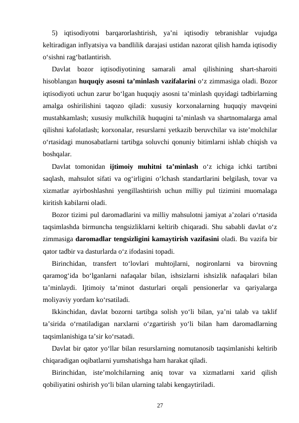 5)  iqtisodiyotni  barqarorlashtirish,  ya’ni  iqtisodiy  tebranishlar  vujudga
keltiradigan inflyatsiya va bandlilik darajasi ustidan nazorat qilish hamda iqtisodiy
o‘sishni rag‘batlantirish.
Davlat  bozor  iqtisodiyotining  samarali  amal  qilishining  shart-sharoiti
hisoblangan huquqiy asosni ta’minlash vazifalarini o‘z zimmasiga oladi. Bozor
iqtisodiyoti uchun zarur bo‘lgan huquqiy asosni ta’minlash quyidagi tadbirlarning
amalga  oshirilishini  taqozo  qiladi:  xususiy  korxonalarning  huquqiy  mavqeini
mustahkamlash; xususiy mulkchilik huquqini ta’minlash va shartnomalarga amal
qilishni kafolatlash; korxonalar, resurslarni yetkazib beruvchilar va iste’molchilar
o‘rtasidagi munosabatlarni tartibga soluvchi qonuniy bitimlarni ishlab chiqish va
boshqalar. 
Davlat  tomonidan  ijtimoiy  muhitni  ta’minlash o‘z  ichiga  ichki  tartibni
saqlash, mahsulot sifati va og‘irligini o‘lchash standartlarini belgilash, tovar va
xizmatlar ayirboshlashni yengillashtirish uchun milliy pul tizimini muomalaga
kiritish kabilarni oladi. 
Bozor tizimi pul daromadlarini va milliy mahsulotni jamiyat a’zolari o‘rtasida
taqsimlashda birmuncha tengsizliklarni keltirib chiqaradi. Shu sababli davlat o‘z
zimmasiga daromadlar tengsizligini kamaytirish vazifasini oladi. Bu vazifa bir
qator tadbir va dasturlarda o‘z ifodasini topadi. 
Birinchidan,  transfert  to‘lovlari  muhtojlarni,  nogironlarni  va  birovning
qaramog‘ida  bo‘lganlarni  nafaqalar  bilan,  ishsizlarni  ishsizlik  nafaqalari  bilan
ta’minlaydi.  Ijtimoiy  ta’minot  dasturlari  orqali  pensionerlar  va  qariyalarga
moliyaviy yordam ko‘rsatiladi. 
Ikkinchidan, davlat bozorni tartibga solish yo‘li bilan, ya’ni talab va taklif
ta’sirida  o‘rnatiladigan  narxlarni  o‘zgartirish  yo‘li  bilan  ham  daromadlarning
taqsimlanishiga ta’sir ko‘rsatadi. 
Davlat bir qator yo‘llar bilan resurslarning nomutanosib taqsimlanishi keltirib
chiqaradigan oqibatlarni yumshatishga ham harakat qiladi. 
Birinchidan,  iste’molchilarning  aniq  tovar  va  xizmatlarni  xarid  qilish
qobiliyatini oshirish yo‘li bilan ularning talabi kengaytiriladi. 
27
