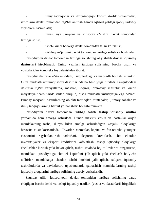 -
ilmiy tadqiqotlar va ilmiy-tadqiqot konstruktorlik ishlanmalari,
ixtirolarni davlat tomonidan rag‘batlantirish hamda iqtisodiyotdagi ijobiy tarkibiy
siljishlarni ta’minlash;
-
investitsiya  jarayoni  va  iqtisodiy  o‘sishni  davlat  tomonidan
tartibga solish;
-
ishchi kuchi bozorga davlat tomonidan ta’sir ko‘rsatish;
-
qishloq xo‘jaligini davlat tomonidan tartibga solish va boshqalar. 
Iqtisodiyotni davlat tomonidan tartibga solishning oliy shakli davlat iqtisodiy
dasturlari hisoblanadi.  Uning  vazifasi  tartibga  solishning  barcha  usuli  va
vositalaridan kompleks foydalanishdan iborat. 
Iqtisodiy dasturlar o‘rta muddatli, favquloddagi va maqsadli bo‘lishi mumkin.
O‘rta muddatli umumiqtisodiy dasturlar odatda besh yilga tuziladi. Favquloddagi
dasturlar  tig‘iz  vaziyatlarda,  masalan,  inqiroz,  ommaviy  ishsizlik  va  kuchli
inflyatsiya sharoitlarida ishlab chiqilib, qisqa muddatli xususiyatga ega bo‘ladi.
Bunday maqsadli dasturlarning ob’ekti tarmoqlar, mintaqalar, ijtimoiy sohalar va
ilmiy tadqiqotlarning har xil yo‘nalishlari bo‘lishi mumkin. 
Iqtisodiyotni  davlat  tomonidan  tartibga  solish  tashqi  iqtisodiy  usullar
yordamida  ham  amalga  oshiriladi.  Bunda  maxsus  vosita  va  dastaklar  orqali
mamlakatning  tashqi  dunyo  bilan  amalga  oshiriladigan  xo‘jalik  aloqalariga
bevosita ta’sir ko‘rsatiladi.  Tovarlar, xizmatlar, kapital va fan-texnika yutuqlari
eksportini  rag‘batlantirish  tadbirlari,  eksportni  kreditlash,  chet  ellardan
investitsiyalar  va  eksport  kreditlarini  kafolatlash,  tashqi  iqtisodiy  aloqalarga
cheklashlar kiritish yoki bekor qilish, tashqi savdoda boj to‘lovlarini o‘zgartirish,
mamlakat  iqtisodiyotiga  chet  el  kapitalini  jalb  qilish  yoki  cheklash  bo‘yicha
tadbirlar,  mamlakatga  chetdan  ishchi  kuchini  jalb  qilish,  xalqaro  iqtisodiy
tashkilotlarda va davlatlararo uyushmalarda qatnashish mamlakatlarning tashqi
iqtisodiy aloqalarini tartibga solishning asosiy vositalaridir. 
Shunday  qilib,  iqtisodiyotni  davlat  tomonidan  tartibga  solishning  qarab
chiqilgan barcha ichki va tashqi iqtisodiy usullari (vosita va dastaklari) birgalikda
32
