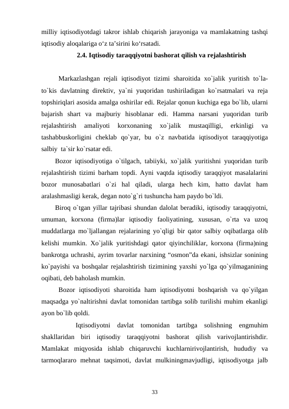 milliy iqtisodiyotdagi takror ishlab chiqarish jarayoniga va mamlakatning tashqi
iqtisodiy aloqalariga o‘z ta’sirini ko‘rsatadi. 
2.4. Iqtisodiy taraqqiyotni bashorat qilish va rejalashtirish
Markazlashgan  rejali  iqtisodiyot tizimi  sharoitida xo`jalik yuritish to`la-
to`kis davlatning direktiv, ya`ni yuqoridan tushiriladigan ko`rsatmalari va reja
topshiriqlari asosida amalga oshirilar edi. Rejalar qonun kuchiga ega bo`lib, ularni
bajarish  shart  va  majburiy  hisoblanar  edi.  Hamma  narsani  yuqoridan  turib
rejalashtirish  amaliyoti  korxonaning  xo`jalik  mustaqilligi,  erkinligi  va
tashabbuskorligini  cheklab  qo`yar,  bu  o`z  navbatida  iqtisodiyot  taraqqiyotiga
salbiy  ta`sir ko`rsatar edi.
Bozor iqtisodiyotiga o`tilgach, tabiiyki, xo`jalik yuritishni yuqoridan turib
rejalashtirish tizimi barham topdi. Ayni vaqtda iqtisodiy taraqqiyot masalalarini
bozor  munosabatlari  o`zi  hal  qiladi,  ularga  hech  kim,  hatto  davlat  ham
aralashmasligi kerak, degan noto`g`ri tushuncha ham paydo bo`ldi. 
Biroq o`tgan yillar tajribasi shundan dalolat beradiki, iqtisodiy taraqqiyotni,
umuman,  korxona  (firma)lar  iqtisodiy  faoliyatining,  xususan,  o`rta  va  uzoq
muddatlarga mo`ljallangan rejalarining yo`qligi bir qator salbiy oqibatlarga olib
kelishi mumkin. Xo`jalik yuritishdagi qator qiyinchiliklar, korxona (firma)ning
bankrotga uchrashi, ayrim tovarlar narxining “osmon”da ekani, ishsizlar sonining
ko`payishi va boshqalar rejalashtirish tizimining yaxshi yo`lga qo`yilmaganining
oqibati, deb baholash mumkin. 
Bozor  iqtisodiyoti  sharoitida  ham  iqtisodiyotni  boshqarish  va  qo`yilgan
maqsadga yo`naltirishni davlat tomonidan tartibga solib turilishi muhim ekanligi
ayon bo`lib qoldi.
     
Iqtisodiyotni  davlat  tomonidan  tartibga  solishning  engmuhim
shakllaridan  biri  iqtisodiy  taraqqiyotni  bashorat  qilish  varivojlantirishdir.
Mamlakat  miqyosida  ishlab  chiqaruvchi  kuchlarnirivojlantirish,  hududiy  va
tarmoqlararo  mehnat  taqsimoti,  davlat  mulkiningmavjudligi,  iqtisodiyotga  jalb
33

