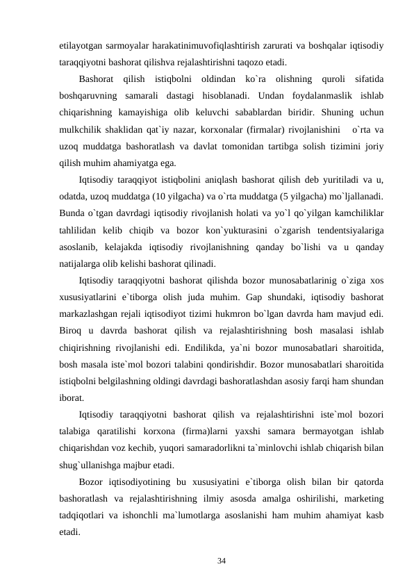 etilayotgan sarmoyalar harakatinimuvofiqlashtirish zarurati va boshqalar iqtisodiy
taraqqiyotni bashorat qilishva rejalashtirishni taqozo etadi.
Bashorat  qilish  istiqbolni  oldindan  ko`ra  olishning  quroli  sifatida
boshqaruvning  samarali  dastagi  hisoblanadi.  Undan  foydalanmaslik  ishlab
chiqarishning  kamayishiga  olib  keluvchi  sabablardan  biridir.  Shuning  uchun
mulkchilik shaklidan qat`iy nazar, korxonalar (firmalar) rivojlanishini   o`rta va
uzoq muddatga bashoratlash va davlat tomonidan tartibga solish tizimini joriy
qilish muhim ahamiyatga ega.
Iqtisodiy taraqqiyot istiqbolini aniqlash bashorat qilish deb yuritiladi va u,
odatda, uzoq muddatga (10 yilgacha) va o`rta muddatga (5 yilgacha) mo`ljallanadi.
Bunda o`tgan davrdagi iqtisodiy rivojlanish holati va yo`l qo`yilgan kamchiliklar
tahlilidan  kelib  chiqib  va  bozor  kon`yukturasini  o`zgarish  tendentsiyalariga
asoslanib,  kelajakda  iqtisodiy  rivojlanishning  qanday  bo`lishi  va  u  qanday
natijalarga olib kelishi bashorat qilinadi. 
Iqtisodiy taraqqiyotni bashorat qilishda bozor munosabatlarinig o`ziga xos
xususiyatlarini  e`tiborga  olish  juda  muhim.  Gap  shundaki,  iqtisodiy  bashorat
markazlashgan rejali iqtisodiyot tizimi hukmron bo`lgan davrda ham mavjud edi.
Biroq  u  davrda  bashorat  qilish  va  rejalashtirishning  bosh  masalasi  ishlab
chiqirishning rivojlanishi edi. Endilikda, ya`ni bozor munosabatlari  sharoitida,
bosh masala iste`mol bozori talabini qondirishdir. Bozor munosabatlari sharoitida
istiqbolni belgilashning oldingi davrdagi bashoratlashdan asosiy farqi ham shundan
iborat. 
Iqtisodiy  taraqqiyotni  bashorat  qilish  va  rejalashtirishni  iste`mol  bozori
talabiga  qaratilishi  korxona  (firma)larni  yaxshi  samara  bermayotgan  ishlab
chiqarishdan voz kechib, yuqori samaradorlikni ta`minlovchi ishlab chiqarish bilan
shug`ullanishga majbur etadi. 
Bozor  iqtisodiyotining  bu  xususiyatini  e`tiborga  olish  bilan  bir  qatorda
bashoratlash  va  rejalashtirishning  ilmiy  asosda  amalga  oshirilishi,  marketing
tadqiqotlari va ishonchli ma`lumotlarga asoslanishi ham muhim ahamiyat kasb
etadi. 
34
