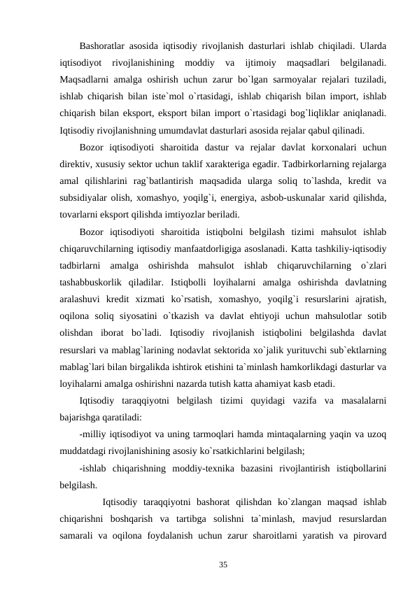 Bashoratlar asosida iqtisodiy rivojlanish dasturlari ishlab chiqiladi. Ularda
iqtisodiyot  rivojlanishining  moddiy  va  ijtimoiy  maqsadlari  belgilanadi.
Maqsadlarni amalga oshirish uchun zarur bo`lgan sarmoyalar rejalari tuziladi,
ishlab chiqarish bilan iste`mol o`rtasidagi, ishlab chiqarish bilan import, ishlab
chiqarish bilan eksport, eksport bilan import o`rtasidagi bog`liqliklar aniqlanadi.
Iqtisodiy rivojlanishning umumdavlat dasturlari asosida rejalar qabul qilinadi. 
Bozor  iqtisodiyoti  sharoitida  dastur  va  rejalar  davlat  korxonalari  uchun
direktiv, xususiy sektor uchun taklif xarakteriga egadir. Tadbirkorlarning rejalarga
amal  qilishlarini  rag`batlantirish  maqsadida  ularga  soliq  to`lashda,  kredit  va
subsidiyalar olish, xomashyo, yoqilg`i, energiya, asbob-uskunalar xarid qilishda,
tovarlarni eksport qilishda imtiyozlar beriladi.
Bozor  iqtisodiyoti  sharoitida  istiqbolni  belgilash  tizimi  mahsulot  ishlab
chiqaruvchilarning iqtisodiy manfaatdorligiga asoslanadi. Katta tashkiliy-iqtisodiy
tadbirlarni  amalga  oshirishda  mahsulot  ishlab  chiqaruvchilarning  o`zlari
tashabbuskorlik  qiladilar.  Istiqbolli  loyihalarni  amalga  oshirishda  davlatning
aralashuvi  kredit  xizmati  ko`rsatish,  xomashyo,  yoqilg`i  resurslarini  ajratish,
oqilona  soliq  siyosatini  o`tkazish  va  davlat  ehtiyoji  uchun  mahsulotlar  sotib
olishdan  iborat  bo`ladi.  Iqtisodiy  rivojlanish  istiqbolini  belgilashda  davlat
resurslari va mablag`larining nodavlat sektorida xo`jalik yurituvchi sub`ektlarning
mablag`lari bilan birgalikda ishtirok etishini ta`minlash hamkorlikdagi dasturlar va
loyihalarni amalga oshirishni nazarda tutish katta ahamiyat kasb etadi.
Iqtisodiy  taraqqiyotni  belgilash  tizimi  quyidagi  vazifa  va  masalalarni
bajarishga qaratiladi:
-milliy iqtisodiyot va uning tarmoqlari hamda mintaqalarning yaqin va uzoq
muddatdagi rivojlanishining asosiy ko`rsatkichlarini belgilash;    
-ishlab  chiqarishning  moddiy-texnika  bazasini  rivojlantirish  istiqbollarini
belgilash. 
        Iqtisodiy  taraqqiyotni  bashorat  qilishdan  ko`zlangan  maqsad  ishlab
chiqarishni  boshqarish  va  tartibga  solishni  ta`minlash,  mavjud  resurslardan
samarali va oqilona foydalanish uchun zarur sharoitlarni yaratish va pirovard
35
