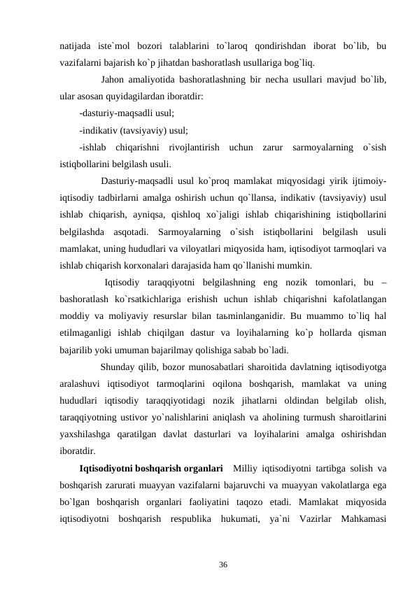natijada  iste`mol  bozori  talablarini  to`laroq  qondirishdan  iborat  bo`lib,  bu
vazifalarni bajarish ko`p jihatdan bashoratlash usullariga bog`liq.
        Jahon amaliyotida bashoratlashning bir necha usullari mavjud bo`lib,
ular asosan quyidagilardan iboratdir:
-dasturiy-maqsadli usul;
-indikativ (tavsiyaviy) usul;
-ishlab  chiqarishni  rivojlantirish  uchun  zarur  sarmoyalarning  o`sish
istiqbollarini belgilash usuli.
        Dasturiy-maqsadli usul ko`proq mamlakat miqyosidagi yirik ijtimoiy-
iqtisodiy tadbirlarni amalga oshirish uchun qo`llansa, indikativ (tavsiyaviy) usul
ishlab  chiqarish,  ayniqsa,  qishloq  xo`jaligi  ishlab  chiqarishining  istiqbollarini
belgilashda  asqotadi.  Sarmoyalarning  o`sish  istiqbollarini  belgilash  usuli
mamlakat, uning hududlari va viloyatlari miqyosida ham, iqtisodiyot tarmoqlari va
ishlab chiqarish korxonalari darajasida ham qo`llanishi mumkin. 
        Iqtisodiy  taraqqiyotni  belgilashning  eng  nozik  tomonlari,  bu  –
bashoratlash  ko`rsatkichlariga  erishish  uchun  ishlab  chiqarishni  kafolatlangan
moddiy va moliyaviy resurslar bilan taьminlanganidir. Bu muammo to`liq hal
etilmaganligi  ishlab  chiqilgan  dastur  va  loyihalarning  ko`p  hollarda  qisman
bajarilib yoki umuman bajarilmay qolishiga sabab bo`ladi.
        Shunday qilib, bozor munosabatlari sharoitida davlatning iqtisodiyotga
aralashuvi  iqtisodiyot  tarmoqlarini  oqilona  boshqarish,  mamlakat  va  uning
hududlari  iqtisodiy  taraqqiyotidagi  nozik  jihatlarni  oldindan  belgilab  olish,
taraqqiyotning ustivor yo`nalishlarini aniqlash va aholining turmush sharoitlarini
yaxshilashga  qaratilgan  davlat  dasturlari  va  loyihalarini  amalga  oshirishdan
iboratdir.                         
Iqtisodiyotni boshqarish organlari Milliy iqtisodiyotni tartibga solish va
boshqarish zarurati muayyan vazifalarni bajaruvchi va muayyan vakolatlarga ega
bo`lgan  boshqarish  organlari  faoliyatini  taqozo  etadi.  Mamlakat  miqyosida
iqtisodiyotni  boshqarish  respublika  hukumati,  ya`ni  Vazirlar  Mahkamasi
36
