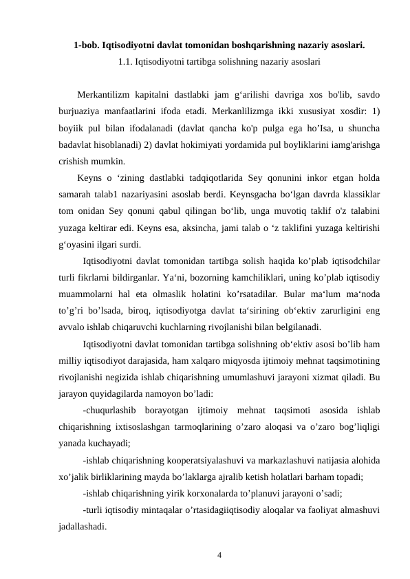 1-bob. Iqtisodiyotni davlat tomonidan boshqarishning nazariy asoslari.
1.1. Iqtisodiyotni tartibga solishning nazariy asoslari
Merkantilizm  kapitalni  dastlabki  jam  g‘arilishi  davriga  xos  bo'lib,  savdo
burjuaziya manfaatlarini ifoda etadi. Merkanlilizmga ikki xususiyat  xosdir: 1)
boyiik pul bilan ifodalanadi (davlat qancha ko'p pulga ega ho’Isa, u shuncha
badavlat hisoblanadi) 2) davlat hokimiyati yordamida pul boyliklarini iamg'arishga
crishish mumkin.
Keyns o ‘zining dastlabki tadqiqotlarida Sey qonunini inkor etgan holda
samarah talab1 nazariyasini asoslab berdi. Keynsgacha bo‘lgan davrda klassiklar
tom onidan Sey qonuni qabul qilingan bo‘lib, unga muvotiq taklif o'z talabini
yuzaga keltirar edi. Keyns esa, aksincha, jami talab o ‘z taklifini yuzaga keltirishi
g‘oyasini ilgari surdi.
Iqtisodiyotni davlat tomonidan tartibga solish haqida ko’plab iqtisodchilar
turli fikrlarni bildirganlar. Ya‘ni, bozorning kamchiliklari, uning ko’plab iqtisodiy
muammolarni  hal  eta  olmaslik  holatini  ko’rsatadilar.  Bular  ma‘lum  ma‘noda
to’g’ri bo’lsada, biroq, iqtisodiyotga davlat ta‘sirining ob‘ektiv zarurligini eng
avvalo ishlab chiqaruvchi kuchlarning rivojlanishi bilan belgilanadi.
Iqtisodiyotni davlat tomonidan tartibga solishning ob‘ektiv asosi bo’lib ham
milliy iqtisodiyot darajasida, ham xalqaro miqyosda ijtimoiy mehnat taqsimotining
rivojlanishi negizida ishlab chiqarishning umumlashuvi jarayoni xizmat qiladi. Bu
jarayon quyidagilarda namoyon bo’ladi:
-chuqurlashib  borayotgan  ijtimoiy  mehnat  taqsimoti  asosida  ishlab
chiqarishning ixtisoslashgan tarmoqlarining o’zaro aloqasi va o’zaro bog’liqligi
yanada kuchayadi;
-ishlab chiqarishning kooperatsiyalashuvi va markazlashuvi natijasia alohida
xo’jalik birliklarining mayda bo’laklarga ajralib ketish holatlari barham topadi;
-ishlab chiqarishning yirik korxonalarda to’planuvi jarayoni o’sadi;
-turli iqtisodiy mintaqalar o’rtasidagiiqtisodiy aloqalar va faoliyat almashuvi
jadallashadi.
4
