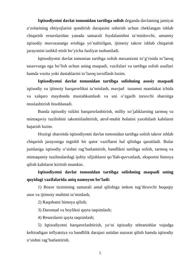 Iqtisodiyotni davlat tomonidan tartibga solish deganda davlatning jamiyat
a‘zolarining ehtiyojlarini qondirish darajasini oshirish uchun cheklangan ishlab
chiqarish  resurslaridan  yanada  samarali  foydalanishni  ta‘minlovchi,  umumiy
iqtisodiy  muvozanatga  erishiga  yo’naltirilgan,  ijtimoiy  takror  ishlab  chiqarish
jarayonini tashkil etish bo’yicha faoliyat tushuniladi.
Iqtisodiyotni davlat tomonian tartibga solish mexanizmi to’g’risida to’laroq
tasavvurga ega bo’lish uchun uning maqsadi, vazifalari va tartibga solish usullari
hamda vosita yoki dastaklarini to’laroq tavsiflash lozim.
Iqtisodiyotni  davlat  tomonidan  tartibga  solishning  asosiy  maqsadi
iqtisodiy va ijtimoiy barqarorlikni ta‘minlash, mavjud  tuzumni mamlakat ichida
va  xalqaro  maydonda  mustahkamlash  va  uni  o’zgarib  turuvchi  sharoitga
moslashtirish hisoblanadi.
Bunda iqtisodiy tsiklni barqarorlashtirish, milliy xo’jaliklarning tarmoq va
mintaqaviy tuzilishini takomiilashtirish, atrof-muhit holatini yaxshilash kabilarni
bajarish lozim.
Hozirgi sharoitda iqtisodiyotni davlat tomonidan tartibga solish takror ishlab
chiqarish jarayoniga tegishli  bir  qator  vaziflarni  hal qilishga qaratiladi. Bular
jumlasiga iqtisodiy o’sishni rag’batlantirish, bandlikni tartibga solish, tarmoq va
mintaqamiy tuzilmalardagi ijobiy siljishlarni qo’llab-quvvatlash, eksportni himoya
qilish kabilarni kiritish mumkin.
Iqtisodiyotni  davlat  tomonidan  tartibga  solishning  maqsadi  uning
quyidagi vazifalarida aniq namoyon bo’ladi:
1) Bozor tizimining samarali amal qilishiga imkon tug’diruvchi huquqiy
asos va ijtimoiy muhitni ta‘minlash;
2) Raqobatni himoya qilish;
3) Daromad va boylikni qayta taqsimlash;
4) Resurslarni qayta taqsimlash;
5)  Iqtisodiyotni  barqarorlashtirish,  ya‘ni  iqtisodiy  tebranishlar  vujudga
keltiradigan inflyatsiya va bandlilik darajasi ustidan nazorat qilish hamda iqtisodiy
o’sishni rag’batlantirish.
5
