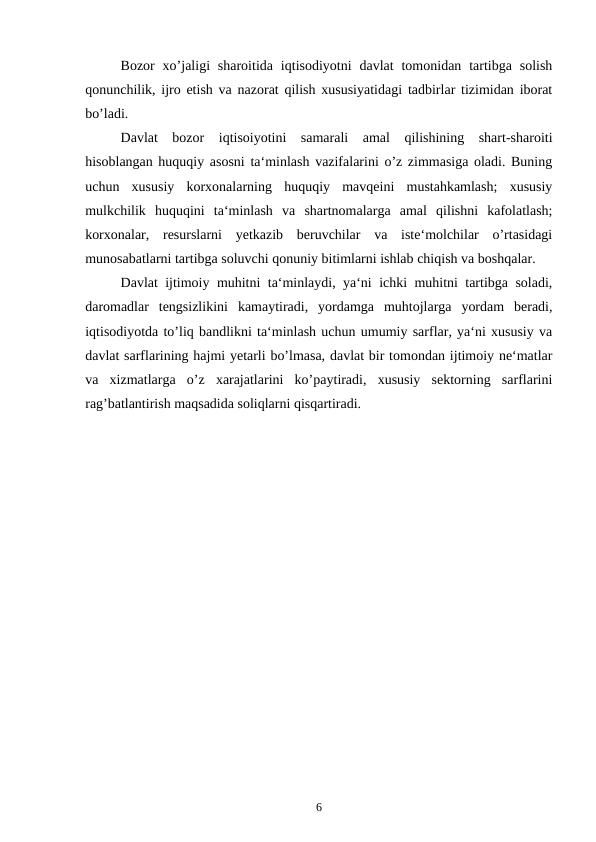 Bozor  xo’jaligi  sharoitida  iqtisodiyotni  davlat  tomonidan  tartibga  solish
qonunchilik, ijro etish va nazorat qilish xususiyatidagi tadbirlar tizimidan iborat
bo’ladi.   
Davlat  bozor  iqtisoiyotini  samarali  amal  qilishining  shart-sharoiti
hisoblangan huquqiy asosni ta‘minlash vazifalarini o’z zimmasiga oladi. Buning
uchun  xususiy  korxonalarning  huquqiy  mavqeini  mustahkamlash;  xususiy
mulkchilik  huquqini  ta‘minlash  va  shartnomalarga  amal  qilishni  kafolatlash;
korxonalar,  resurslarni  yetkazib  beruvchilar  va  iste‘molchilar  o’rtasidagi
munosabatlarni tartibga soluvchi qonuniy bitimlarni ishlab chiqish va boshqalar.
Davlat ijtimoiy muhitni ta‘minlaydi, ya‘ni ichki muhitni tartibga soladi,
daromadlar  tengsizlikini  kamaytiradi,  yordamga  muhtojlarga  yordam  beradi,
iqtisodiyotda to’liq bandlikni ta‘minlash uchun umumiy sarflar, ya‘ni xususiy va
davlat sarflarining hajmi yetarli bo’lmasa, davlat bir tomondan ijtimoiy ne‘matlar
va  xizmatlarga  o’z  xarajatlarini  ko’paytiradi,  xususiy  sektorning  sarflarini
rag’batlantirish maqsadida soliqlarni qisqartiradi. 
6
