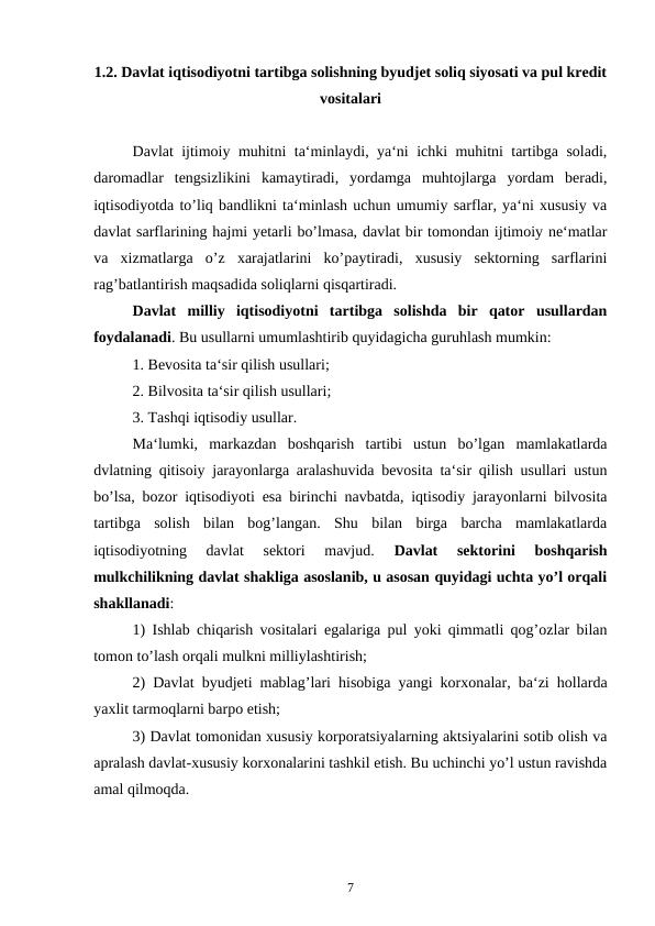 1.2. Davlat iqtisodiyotni tartibga solishning byudjet soliq siyosati va pul kredit
vositalari
Davlat ijtimoiy muhitni ta‘minlaydi, ya‘ni ichki muhitni tartibga soladi,
daromadlar  tengsizlikini  kamaytiradi,  yordamga  muhtojlarga  yordam  beradi,
iqtisodiyotda to’liq bandlikni ta‘minlash uchun umumiy sarflar, ya‘ni xususiy va
davlat sarflarining hajmi yetarli bo’lmasa, davlat bir tomondan ijtimoiy ne‘matlar
va  xizmatlarga  o’z  xarajatlarini  ko’paytiradi,  xususiy  sektorning  sarflarini
rag’batlantirish maqsadida soliqlarni qisqartiradi. 
Davlat  milliy  iqtisodiyotni  tartibga  solishda  bir  qator  usullardan
foydalanadi. Bu usullarni umumlashtirib quyidagicha guruhlash mumkin:
1. Bevosita ta‘sir qilish usullari;
2. Bilvosita ta‘sir qilish usullari;
3. Tashqi iqtisodiy usullar.
Ma‘lumki,  markazdan  boshqarish  tartibi  ustun  bo’lgan  mamlakatlarda
dvlatning qitisoiy jarayonlarga aralashuvida bevosita ta‘sir qilish usullari ustun
bo’lsa, bozor iqtisodiyoti esa birinchi navbatda, iqtisodiy jarayonlarni bilvosita
tartibga  solish  bilan  bog’langan.  Shu  bilan  birga  barcha  mamlakatlarda
iqtisodiyotning  davlat  sektori  mavjud.
 Davlat  sektorini  boshqarish
mulkchilikning davlat shakliga asoslanib, u asosan quyidagi uchta yo’l orqali
shakllanadi:
1) Ishlab chiqarish vositalari egalariga pul yoki qimmatli qog’ozlar bilan
tomon to’lash orqali mulkni milliylashtirish;
2) Davlat byudjeti mablag’lari hisobiga yangi korxonalar, ba‘zi hollarda
yaxlit tarmoqlarni barpo etish;
3) Davlat tomonidan xususiy korporatsiyalarning aktsiyalarini sotib olish va
apralash davlat-xususiy korxonalarini tashkil etish. Bu uchinchi yo’l ustun ravishda
amal qilmoqda.
7

