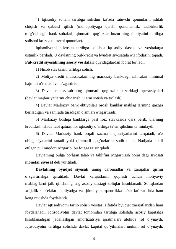4)  Iqtisodiy  sohani  tartibga  solishni  ko’zda  tutuvchi  qonunlarni  ishlab
chiqish  va  qabutsl  qilish  (monopoliyaga  qarshi  qonunchilik,  tadbirkorlik
to’g’risidagi,  bank  sohalari,  qimmatli  qog’ozlar  bozorining faoliyatini  tartibga
solishni ko’zda tutuvchi qonunlar).
Iqtisodiyotni  bilvosita  tartibga  solishda  iqtisodiy  dastak  va  vositalarga
ustunlik beriladi. U davlatning pul-kredit va byudjet siyosatida o’z ifodasini topadi.
Pul-kredit siyosatining asosiy vositalari quyidagilardan iborat bo’ladi:
1) Hisob stavkasini tartibga solish;
2) Moliya-kredit muassasalarining markaziy bankdagi zahiralari minimal
hajmini o’rnatish va o’zgartirish;
3)  Davlat  muassasalrining  qimmatli  qog’ozlar  bazoridagi  operatsiyalari
(davlat majburiyatlarini chiqarish, ularni sotish va to’lash)
4) Davlat Markaziy bank ehtiyojlari orqali banklar mablag’larining qarzga
beriladigan va zahirada turadigan qismlari o’zgartiradi;
5) Markaziy boshqa banklarga past foiz stavkasida qarz berib, ularning
kreditlash ishida faol qatnashib, iqtisodiy o’sishiga ta‘sir qilishini ta‘minlaydi;
6)  Davlat  Markaziy  bank  orqali  xazina  majburiyatlarini  tarqatadi,  o’z
obligatsiyalarini  sotadi  yoki  qimmatli  qog’ozlarini  sotib  oladi.  Natijada  taklif
etilgan pul miqdori o’zgarib, bu foizga ta‘sir qiladi.
Davlatning pulga bo’lgan talab va taklifini o’zgartirish borasidagi siyosati
monetar siyosat deb yuritiladi.
Davlatning  byudjet  siyosati uning  daromadlar  va  xarajatlar  qismii
o’zgartirishga  qaratiladi.  Davlat  xarajatlarini  qoplash  uchun  moliyaviy
mablag’larni jalb qilishning eng asosiy dastagi soliqlar hisoblanadi. Soliqlardan
xo’jalik sub‘ektlari faoliyatiga va ijtimoiy barqarorlikka ta‘sir ko’rsatishda ham
keng ravishda foydalandi.
Davlat iqtisodiyotni tartib solish vositasi sifatida byudjet xarajatlaridan ham
foydalanadi.  Iqtisodiyotni  davlat  tomonidan  tartibga  solishda  asosiy  kapitalga
hisoblanadigan  jadallashgan  amortizatsiya  ajratmalari  alohida  rol  o’ynaydi.
Iqtisodiyotni tartibga solishda davlat kapital qo’yilmalari muhim rol o’ynaydi.
9

