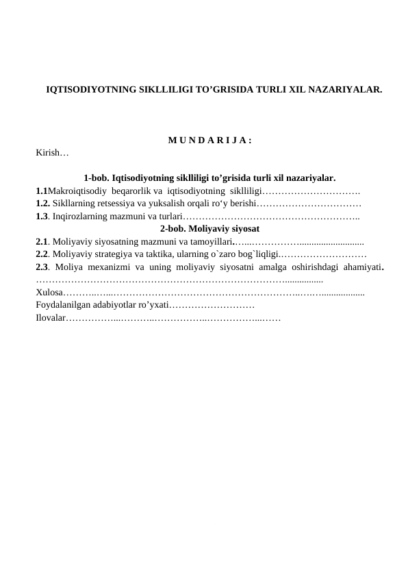 0
IQTISODIYOTNING SIKLLILIGI TO’GRISIDA TURLI XIL NAZARIYALAR.
M U N D A R I J A :
Kirish…
1-bob. Iqtisodiyotning siklliligi to’grisida turli xil nazariyalar.
1.1Makroiqtisodiy  beqarorlik va  iqtisodiyotning  siklliligi………………………….
1.2. Sikllarning retsessiya va yuksalish orqali ro‘y berishi……………………………
1.3. Inqirozlarning mazmuni va turlari………………………………………………..
2-bob. Moliyaviy siyosat
2.1. Moliyaviy siyosatning mazmuni va tamoyillari.…...……………...........................
2.2. Moliyaviy strategiya va taktika, ularning o`zaro bog`liqligi.………………………
2.3. Moliya mexanizmi va uning moliyaviy siyosatni amalga oshirishdagi ahamiyati.
……………………………………………………………………................
Xulosa………..…...…………………………………………………..….…..................
Foydalanilgan adabiyotlar ro’yxati………………………
Ilovalar……………...………..……………..……………...……
