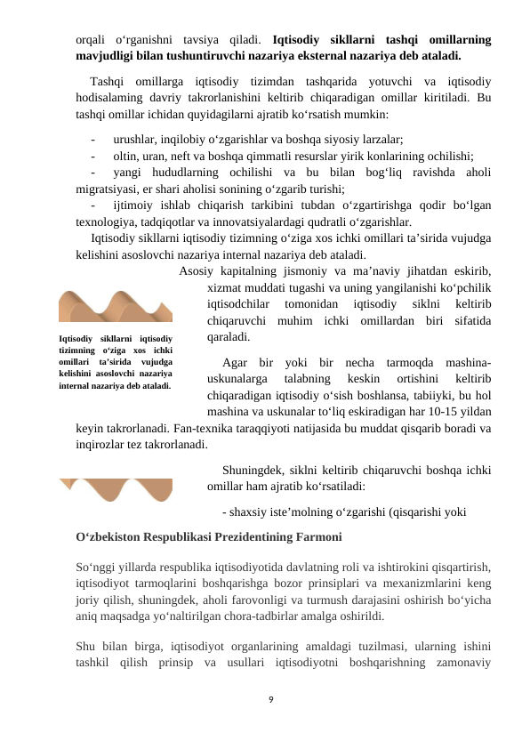 orqali  o‘rganishni  tavsiya  qiladi.  Iqtisodiy  sikllarni  tashqi  omillarning
mavjudligi bilan tushuntiruvchi nazariya eksternal nazariya deb ataladi.
Tashqi  omillarga  iqtisodiy  tizimdan  tashqarida  yotuvchi  va  iqtisodiy
hodisalaming davriy takrorlanishini  keltirib chiqaradigan omillar kiritiladi. Bu
tashqi omillar ichidan quyidagilarni ajratib ko‘rsatish mumkin:
-
urushlar, inqilobiy o‘zgarishlar va boshqa siyosiy larzalar;
-
oltin, uran, neft va boshqa qimmatli resurslar yirik konlarining ochilishi;
-
yangi  hududlarning  ochilishi  va  bu  bilan  bog‘liq  ravishda  aholi
migratsiyasi, er shari aholisi sonining o‘zgarib turishi;
-
ijtimoiy  ishlab  chiqarish  tarkibini  tubdan  o‘zgartirishga  qodir  bo‘lgan
texnologiya, tadqiqotlar va innovatsiyalardagi qudratli o‘zgarishlar.
Iqtisodiy sikllarni iqtisodiy tizimning o‘ziga xos ichki omillari ta’sirida vujudga
kelishini asoslovchi nazariya internal nazariya deb ataladi.
Asosiy  kapitalning  jismoniy  va  ma’naviy  jihatdan  eskirib,
xizmat muddati tugashi va uning yangilanishi ko‘pchilik
iqtisodchilar  tomonidan  iqtisodiy  siklni  keltirib
chiqaruvchi  muhim  ichki  omillardan  biri  sifatida
qaraladi.
Agar  bir  yoki  bir  necha  tarmoqda  mashina-
uskunalarga  talabning  keskin  ortishini  keltirib
chiqaradigan iqtisodiy o‘sish boshlansa, tabiiyki, bu hol
mashina va uskunalar to‘liq eskiradigan har 10-15 yildan
keyin takrorlanadi. Fan-texnika taraqqiyoti natijasida bu muddat qisqarib boradi va
inqirozlar tez takrorlanadi.
Shuningdek, siklni keltirib chiqaruvchi boshqa ichki
omillar ham ajratib ko‘rsatiladi:
- shaxsiy iste’molning o‘zgarishi (qisqarishi yoki
Oʻzbekiston Respublikasi Prezidentining Farmoni
Soʻnggi yillarda respublika iqtisodiyotida davlatning roli va ishtirokini qisqartirish,
iqtisodiyot tarmoqlarini boshqarishga bozor prinsiplari va mexanizmlarini keng
joriy qilish, shuningdek, aholi farovonligi va turmush darajasini oshirish boʻyicha
aniq maqsadga yoʻnaltirilgan chora-tadbirlar amalga oshirildi.
Shu  bilan  birga,  iqtisodiyot  organlarining  amaldagi  tuzilmasi,  ularning  ishini
tashkil  qilish  prinsip  va  usullari  iqtisodiyotni  boshqarishning  zamonaviy
9
Iqtisodiy  sikllarni  iqtisodiy
tizimning  o‘ziga  xos  ichki
omillari  ta’sirida  vujudga
kelishini  asoslovchi  nazariya
internal nazariya deb ataladi.
