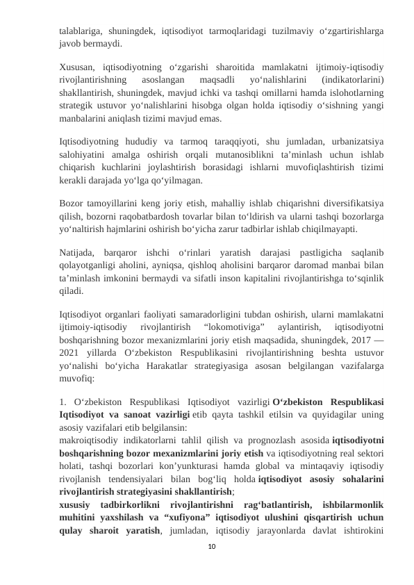 talablariga,  shuningdek,  iqtisodiyot  tarmoqlaridagi  tuzilmaviy  oʻzgartirishlarga
javob bermaydi.
Xususan,  iqtisodiyotning  oʻzgarishi  sharoitida  mamlakatni  ijtimoiy-iqtisodiy
rivojlantirishning  asoslangan  maqsadli  yoʻnalishlarini  (indikatorlarini)
shakllantirish, shuningdek, mavjud ichki va tashqi omillarni hamda islohotlarning
strategik ustuvor yoʻnalishlarini hisobga olgan holda iqtisodiy oʻsishning yangi
manbalarini aniqlash tizimi mavjud emas.
Iqtisodiyotning  hududiy  va  tarmoq  taraqqiyoti,  shu  jumladan,  urbanizatsiya
salohiyatini  amalga  oshirish  orqali  mutanosiblikni  taʼminlash  uchun  ishlab
chiqarish  kuchlarini  joylashtirish  borasidagi  ishlarni  muvofiqlashtirish  tizimi
kerakli darajada yoʻlga qoʻyilmagan.
Bozor tamoyillarini keng joriy etish, mahalliy ishlab chiqarishni diversifikatsiya
qilish, bozorni raqobatbardosh tovarlar bilan toʻldirish va ularni tashqi bozorlarga
yoʻnaltirish hajmlarini oshirish boʻyicha zarur tadbirlar ishlab chiqilmayapti.
Natijada,  barqaror  ishchi  oʻrinlari  yaratish  darajasi  pastligicha  saqlanib
qolayotganligi aholini, ayniqsa, qishloq aholisini barqaror daromad manbai bilan
taʼminlash imkonini bermaydi va sifatli inson kapitalini rivojlantirishga toʻsqinlik
qiladi.
Iqtisodiyot organlari faoliyati samaradorligini tubdan oshirish, ularni mamlakatni
ijtimoiy-iqtisodiy  rivojlantirish  “lokomotiviga”  aylantirish,  iqtisodiyotni
boshqarishning bozor mexanizmlarini joriy etish maqsadida, shuningdek, 2017 —
2021  yillarda  Oʻzbekiston  Respublikasini  rivojlantirishning  beshta  ustuvor
yoʻnalishi  boʻyicha  Harakatlar  strategiyasiga  asosan  belgilangan  vazifalarga
muvofiq:
1.  Oʻzbekiston  Respublikasi  Iqtisodiyot  vazirligi Oʻzbekiston  Respublikasi
Iqtisodiyot va sanoat vazirligi etib qayta tashkil etilsin va quyidagilar uning
asosiy vazifalari etib belgilansin:
makroiqtisodiy indikatorlarni tahlil qilish va prognozlash asosida iqtisodiyotni
boshqarishning bozor mexanizmlarini joriy etish va iqtisodiyotning real sektori
holati,  tashqi  bozorlari  konʼyunkturasi  hamda  global  va  mintaqaviy  iqtisodiy
rivojlanish  tendensiyalari  bilan  bogʻliq  holda iqtisodiyot  asosiy  sohalarini
rivojlantirish strategiyasini shakllantirish;
xususiy  tadbirkorlikni  rivojlantirishni  ragʻbatlantirish,  ishbilarmonlik
muhitini  yaxshilash  va  “xufiyona”  iqtisodiyot  ulushini  qisqartirish  uchun
qulay  sharoit  yaratish,  jumladan,  iqtisodiy  jarayonlarda  davlat  ishtirokini
10
