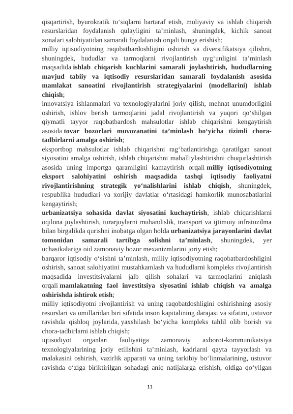 qisqartirish, byurokratik toʻsiqlarni bartaraf etish, moliyaviy va ishlab chiqarish
resurslaridan  foydalanish  qulayligini  taʼminlash,  shuningdek,  kichik  sanoat
zonalari salohiyatidan samarali foydalanish orqali bunga erishish;
milliy iqtisodiyotning raqobatbardoshligini oshirish va diversifikatsiya qilishni,
shuningdek,  hududlar  va  tarmoqlarni  rivojlantirish  uygʻunligini  taʼminlash
maqsadida ishlab chiqarish kuchlarini samarali joylashtirish, hududlarning
mavjud  tabiiy  va  iqtisodiy  resurslaridan  samarali  foydalanish  asosida
mamlakat  sanoatini  rivojlantirish  strategiyalarini  (modellarini)  ishlab
chiqish;
innovatsiya ishlanmalari va texnologiyalarini joriy qilish, mehnat unumdorligini
oshirish,  ishlov  berish  tarmoqlarini  jadal  rivojlantirish  va  yuqori  qoʻshilgan
qiymatli  tayyor  raqobatbardosh  mahsulotlar  ishlab  chiqarishni  kengaytirish
asosida tovar  bozorlari  muvozanatini  taʼminlash  boʻyicha  tizimli  chora-
tadbirlarni amalga oshirish;
eksportbop  mahsulotlar  ishlab  chiqarishni  ragʻbatlantirishga  qaratilgan  sanoat
siyosatini amalga oshirish, ishlab chiqarishni mahalliylashtirishni chuqurlashtirish
asosida  uning  importga  qaramligini  kamaytirish  orqali milliy  iqtisodiyotning
eksport  salohiyatini  oshirish  maqsadida  tashqi  iqtisodiy  faoliyatni
rivojlantirishning  strategik  yoʻnalishlarini  ishlab  chiqish,  shuningdek,
respublika hududlari va xorijiy davlatlar oʻrtasidagi hamkorlik munosabatlarini
kengaytirish;
urbanizatsiya  sohasida  davlat  siyosatini  kuchaytirish,  ishlab  chiqarishlarni
oqilona joylashtirish, turarjoylarni muhandislik, transport va ijtimoiy infratuzilma
bilan birgalikda qurishni inobatga olgan holda urbanizatsiya jarayonlarini davlat
tomonidan  samarali  tartibga  solishni  taʼminlash,  shuningdek,  yer
uchastkalariga oid zamonaviy bozor mexanizmlarini joriy etish;
barqaror iqtisodiy oʻsishni taʼminlash, milliy iqtisodiyotning raqobatbardoshligini
oshirish, sanoat salohiyatini mustahkamlash va hududlarni kompleks rivojlantirish
maqsadida  investitsiyalarni  jalb  qilish  sohalari  va  tarmoqlarini  aniqlash
orqali mamlakatning  faol  investitsiya  siyosatini  ishlab  chiqish  va  amalga
oshirishda ishtirok etish;
milliy iqtisodiyotni rivojlantirish va uning raqobatdoshligini oshirishning asosiy
resurslari va omillaridan biri sifatida inson kapitalining darajasi va sifatini, ustuvor
ravishda  qishloq joylarida, yaxshilash boʻyicha kompleks tahlil  olib borish va
chora-tadbirlarni ishlab chiqish;
iqtisodiyot  organlari  faoliyatiga  zamonaviy  axborot-kommunikatsiya
texnologiyalarining  joriy  etilishini  taʼminlash,  kadrlarni  qayta  tayyorlash  va
malakasini oshirish, vazirlik apparati va uning tarkibiy boʻlinmalarining, ustuvor
ravishda oʻziga biriktirilgan sohadagi aniq natijalarga erishish, oldiga qoʻyilgan
11
