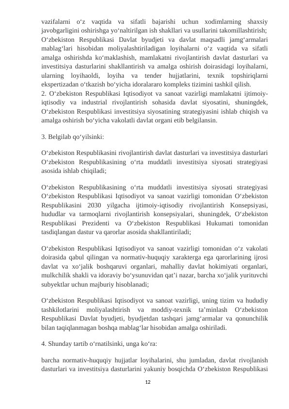 vazifalarni  oʻz  vaqtida  va  sifatli  bajarishi  uchun  xodimlarning  shaxsiy
javobgarligini oshirishga yoʻnaltirilgan ish shakllari va usullarini takomillashtirish;
Oʻzbekiston  Respublikasi  Davlat  byudjeti  va  davlat  maqsadli  jamgʻarmalari
mablagʻlari  hisobidan  moliyalashtiriladigan  loyihalarni  oʻz  vaqtida  va  sifatli
amalga oshirishda koʻmaklashish, mamlakatni rivojlantirish davlat dasturlari va
investitsiya dasturlarini shakllantirish va amalga oshirish doirasidagi loyihalarni,
ularning  loyihaoldi,  loyiha  va  tender  hujjatlarini,  texnik  topshiriqlarni
ekspertizadan oʻtkazish boʻyicha idoralararo kompleks tizimini tashkil qilish.
2. Oʻzbekiston Respublikasi Iqtisodiyot va sanoat vazirligi mamlakatni ijtimoiy-
iqtisodiy  va  industrial  rivojlantirish  sohasida  davlat  siyosatini,  shuningdek,
Oʻzbekiston Respublikasi investitsiya siyosatining strategiyasini ishlab chiqish va
amalga oshirish boʻyicha vakolatli davlat organi etib belgilansin.
3. Belgilab qoʻyilsinki:
Oʻzbekiston Respublikasini rivojlantirish davlat dasturlari va investitsiya dasturlari
Oʻzbekiston  Respublikasining  oʻrta  muddatli  investitsiya  siyosati  strategiyasi
asosida ishlab chiqiladi;
Oʻzbekiston  Respublikasining  oʻrta  muddatli  investitsiya  siyosati  strategiyasi
Oʻzbekiston Respublikasi Iqtisodiyot va sanoat vazirligi tomonidan Oʻzbekiston
Respublikasini  2030  yilgacha  ijtimoiy-iqtisodiy  rivojlantirish  Konsepsiyasi,
hududlar  va  tarmoqlarni  rivojlantirish konsepsiyalari,  shuningdek,  Oʻzbekiston
Respublikasi  Prezidenti  va  Oʻzbekiston  Respublikasi  Hukumati  tomonidan
tasdiqlangan dastur va qarorlar asosida shakllantiriladi;
Oʻzbekiston Respublikasi Iqtisodiyot va sanoat vazirligi tomonidan oʻz vakolati
doirasida qabul qilingan va normativ-huquqiy xarakterga ega qarorlarining ijrosi
davlat  va  xoʻjalik boshqaruvi  organlari,  mahalliy  davlat  hokimiyati  organlari,
mulkchilik shakli va idoraviy boʻysunuvidan qatʼi nazar, barcha xoʻjalik yurituvchi
subyektlar uchun majburiy hisoblanadi;
Oʻzbekiston Respublikasi Iqtisodiyot va sanoat vazirligi, uning tizim va hududiy
tashkilotlarini  moliyalashtirish  va  moddiy-texnik  taʼminlash  Oʻzbekiston
Respublikasi Davlat byudjeti, byudjetdan tashqari jamgʻarmalar va qonunchilik
bilan taqiqlanmagan boshqa mablagʻlar hisobidan amalga oshiriladi.
4. Shunday tartib oʻrnatilsinki, unga koʻra:
barcha normativ-huquqiy hujjatlar loyihalarini, shu jumladan, davlat rivojlanish
dasturlari va investitsiya dasturlarini yakuniy bosqichda Oʻzbekiston Respublikasi
12
