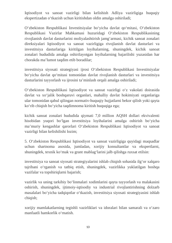 Iqtisodiyot  va  sanoat  vazirligi  bilan  kelishish  Adliya  vazirligiga  huquqiy
ekspertizadan oʻtkazish uchun kiritishdan oldin amalga oshiriladi;
Oʻzbekiston Respublikasi Investitsiyalar boʻyicha davlat qoʻmitasi, Oʻzbekiston
Respublikasi  Vazirlar  Mahkamasi  huzuridagi  Oʻzbekiston  Respublikasining
rivojlanish davlat dasturlarini moliyalashtirish jamgʻarmasi, kichik sanoat zonalari
direksiyalari  Iqtisodiyot  va  sanoat  vazirligiga  rivojlanish  davlat  dasturlari  va
investitsiya  dasturlariga  kiritilgan  loyihalarning,  shuningdek,  kichik  sanoat
zonalari hududida amalga oshirilayotgan loyihalarning bajarilishi yuzasidan har
chorakda maʼlumot taqdim etib boradilar;
investitsiya  siyosati  strategiyasi  ijrosi  Oʻzbekiston  Respublikasi  Investitsiyalar
boʻyicha davlat qoʻmitasi tomonidan davlat rivojlanish dasturlari va investitsiya
dasturlarini tayyorlash va ijrosini taʼminlash orqali amalga oshiriladi;
Oʻzbekiston Respublikasi Iqtisodiyot va sanoat vazirligi oʻz vakolati doirasida
davlat va xoʻjalik boshqaruvi organlari, mahalliy davlat hokimiyati organlariga
ular tomonidan qabul qilingan normativ-huquqiy hujjatlarni bekor qilish yoki qayta
koʻrib chiqish boʻyicha taqdimnoma kiritish huquqiga ega;
kichik sanoat zonalari hududida qiymati 7,0 million AQSH dollari ekvivalenti
hisobidan  yuqori  boʻlgan  investitsiya  loyihalarini  amalga  oshirish  boʻyicha
maʼmuriy kengashlar  qarorlari  Oʻzbekiston Respublikasi  Iqtisodiyot va sanoat
vazirligi bilan kelishilishi lozim;
5. Oʻzbekiston Respublikasi Iqtisodiyot va sanoat vazirligiga quyidagi maqsadlar
uchun  shartnoma  asosida,  jumladan,  xorijiy  konsultantlar  va  ekspertlarni,
shuningdek, texnik koʻmak va grant mablagʻlarini jalb qilishga ruxsat etilsin:
investitsiya va sanoat siyosati strategiyalarini ishlab chiqish sohasida ilgʻor xalqaro
tajribani  oʻrganish  va  tatbiq  etish,  shuningdek,  vazirlikka  yuklatilgan  boshqa
vazifalar va topshiriqlarni bajarish;
vazirlik va uning tarkibiy boʻlinmalari xodimlarini qayta tayyorlash va malakasini
oshirish,  shuningdek,  ijtimoiy-iqtisodiy  va  industrial  rivojlantirishning  dolzarb
masalalari boʻyicha tadqiqotlar oʻtkazish, investitsiya siyosati strategiyasini ishlab
chiqish;
xorijiy mamlakatlarning tegishli vazirliklari va idoralari bilan samarali va oʻzaro
manfaatli hamkorlik oʻrnatish.
13

