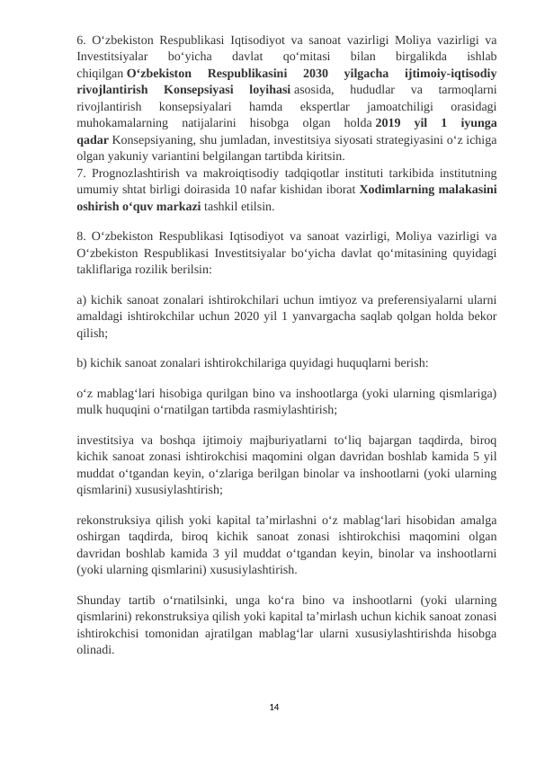 6. Oʻzbekiston Respublikasi Iqtisodiyot va sanoat vazirligi Moliya vazirligi va
Investitsiyalar  boʻyicha  davlat  qoʻmitasi  bilan  birgalikda  ishlab
chiqilgan Oʻzbekiston  Respublikasini  2030  yilgacha  ijtimoiy-iqtisodiy
rivojlantirish  Konsepsiyasi  loyihasi asosida,  hududlar  va  tarmoqlarni
rivojlantirish  konsepsiyalari  hamda  ekspertlar  jamoatchiligi  orasidagi
muhokamalarning  natijalarini  hisobga  olgan  holda 2019  yil  1  iyunga
qadar Konsepsiyaning, shu jumladan, investitsiya siyosati strategiyasini oʻz ichiga
olgan yakuniy variantini belgilangan tartibda kiritsin.
7. Prognozlashtirish va makroiqtisodiy tadqiqotlar instituti tarkibida institutning
umumiy shtat birligi doirasida 10 nafar kishidan iborat Xodimlarning malakasini
oshirish oʻquv markazi tashkil etilsin.
8. Oʻzbekiston Respublikasi Iqtisodiyot va sanoat vazirligi, Moliya vazirligi va
Oʻzbekiston Respublikasi Investitsiyalar boʻyicha davlat qoʻmitasining quyidagi
takliflariga rozilik berilsin:
a) kichik sanoat zonalari ishtirokchilari uchun imtiyoz va preferensiyalarni ularni
amaldagi ishtirokchilar uchun 2020 yil 1 yanvargacha saqlab qolgan holda bekor
qilish;
b) kichik sanoat zonalari ishtirokchilariga quyidagi huquqlarni berish:
oʻz mablagʻlari hisobiga qurilgan bino va inshootlarga (yoki ularning qismlariga)
mulk huquqini oʻrnatilgan tartibda rasmiylashtirish;
investitsiya  va  boshqa  ijtimoiy majburiyatlarni  toʻliq  bajargan  taqdirda, biroq
kichik sanoat zonasi ishtirokchisi maqomini olgan davridan boshlab kamida 5 yil
muddat oʻtgandan keyin, oʻzlariga berilgan binolar va inshootlarni (yoki ularning
qismlarini) xususiylashtirish;
rekonstruksiya qilish yoki kapital taʼmirlashni oʻz mablagʻlari hisobidan amalga
oshirgan  taqdirda,  biroq  kichik  sanoat  zonasi  ishtirokchisi  maqomini  olgan
davridan boshlab kamida 3 yil muddat oʻtgandan keyin, binolar va inshootlarni
(yoki ularning qismlarini) xususiylashtirish.
Shunday  tartib  oʻrnatilsinki,  unga  koʻra  bino  va  inshootlarni  (yoki  ularning
qismlarini) rekonstruksiya qilish yoki kapital taʼmirlash uchun kichik sanoat zonasi
ishtirokchisi tomonidan ajratilgan mablagʻlar ularni xususiylashtirishda hisobga
olinadi.
14
