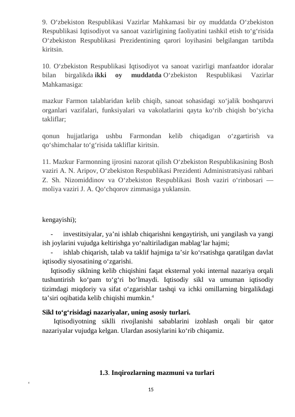9. Oʻzbekiston Respublikasi Vazirlar Mahkamasi bir oy muddatda Oʻzbekiston
Respublikasi Iqtisodiyot va sanoat vazirligining faoliyatini tashkil etish toʻgʻrisida
Oʻzbekiston  Respublikasi  Prezidentining  qarori  loyihasini  belgilangan  tartibda
kiritsin.
10. Oʻzbekiston Respublikasi Iqtisodiyot va sanoat vazirligi manfaatdor idoralar
bilan  birgalikda ikki  oy  muddatda Oʻzbekiston  Respublikasi  Vazirlar
Mahkamasiga:
mazkur Farmon talablaridan kelib chiqib, sanoat sohasidagi xoʻjalik boshqaruvi
organlari vazifalari, funksiyalari va vakolatlarini qayta koʻrib chiqish boʻyicha
takliflar;
qonun  hujjatlariga  ushbu  Farmondan  kelib  chiqadigan  oʻzgartirish  va
qoʻshimchalar toʻgʻrisida takliflar kiritsin.
11. Mazkur Farmonning ijrosini nazorat qilish Oʻzbekiston Respublikasining Bosh
vaziri A. N. Aripov, Oʻzbekiston Respublikasi Prezidenti Administratsiyasi rahbari
Z. Sh. Nizomiddinov va Oʻzbekiston Respublikasi  Bosh vaziri oʻrinbosari —
moliya vaziri J. A. Qoʻchqorov zimmasiga yuklansin.
kengayishi);
-
investitsiyalar, ya’ni ishlab chiqarishni kengaytirish, uni yangilash va yangi
ish joylarini vujudga keltirishga yo‘naltiriladigan mablag‘lar hajmi;
-
ishlab chiqarish, talab va taklif hajmiga ta’sir ko‘rsatishga qaratilgan davlat
iqtisodiy siyosatining o‘zgarishi.
Iqtisodiy siklning kelib chiqishini faqat eksternal yoki internal nazariya orqali
tushuntirish  ko‘pam  to‘g‘ri  bo‘lmaydi.  Iqtisodiy  sikl  va  umuman  iqtisodiy
tizimdagi miqdoriy va sifat o‘zgarishlar tashqi va ichki omillarning birgalikdagi
ta’siri oqibatida kelib chiqishi mumkin.4
Sikl to‘g‘risidagi nazariyalar, uning asosiy turlari.
Iqtisodiyotning  siklli  rivojlanishi  sabablarini  izohlash  orqali  bir  qator
nazariyalar vujudga kelgan. Ulardan asosiylarini ko‘rib chiqamiz.
                                 1.3. Inqirozlarning mazmuni va turlari
4
15
