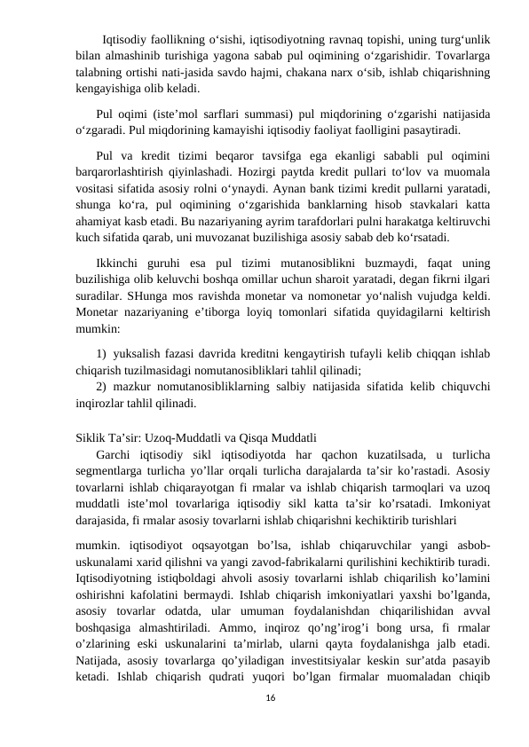 Iqtisodiy faollikning o‘sishi, iqtisodiyotning ravnaq topishi, uning turg‘unlik
bilan almashinib turishiga yagona sabab pul oqimining o‘zgarishidir. Tovarlarga
talabning ortishi nati-jasida savdo hajmi, chakana narx o‘sib, ishlab chiqarishning
kengayishiga olib keladi.
Pul oqimi (iste’mol sarflari summasi) pul miqdorining o‘zgarishi natijasida
o‘zgaradi. Pul miqdorining kamayishi iqtisodiy faoliyat faolligini pasaytiradi.
Pul  va  kredit  tizimi  beqaror  tavsifga  ega  ekanligi  sababli  pul  oqimini
barqarorlashtirish qiyinlashadi. Hozirgi paytda kredit pullari to‘lov va muomala
vositasi sifatida asosiy rolni o‘ynaydi. Aynan bank tizimi kredit pullarni yaratadi,
shunga  ko‘ra,  pul  oqimining  o‘zgarishida  banklarning  hisob  stavkalari  katta
ahamiyat kasb etadi. Bu nazariyaning ayrim tarafdorlari pulni harakatga keltiruvchi
kuch sifatida qarab, uni muvozanat buzilishiga asosiy sabab deb ko‘rsatadi.
Ikkinchi  guruhi  esa  pul  tizimi  mutanosiblikni  buzmaydi,  faqat  uning
buzilishiga olib keluvchi boshqa omillar uchun sharoit yaratadi, degan fikrni ilgari
suradilar. SHunga mos ravishda monetar va nomonetar yo‘nalish vujudga keldi.
Monetar nazariyaning e’tiborga loyiq tomonlari sifatida quyidagilarni keltirish
mumkin:
1) yuksalish fazasi davrida kreditni kengaytirish tufayli kelib chiqqan ishlab
chiqarish tuzilmasidagi nomutanosibliklari tahlil qilinadi;
2) mazkur nomutanosibliklarning salbiy natijasida sifatida kelib chiquvchi
inqirozlar tahlil qilinadi.
Siklik Ta’sir: Uzoq-Muddatli va Qisqa Muddatli
Garchi  iqtisodiy  sikl  iqtisodiyotda  har  qachon  kuzatilsada,  u  turlicha
segmentlarga turlicha yo’llar orqali turlicha darajalarda ta’sir ko’rastadi. Asosiy
tovarlarni ishlab chiqarayotgan fi rmalar va ishlab chiqarish tarmoqlari va uzoq
muddatli  iste’mol  tovarlariga  iqtisodiy  sikl  katta  ta’sir  ko’rsatadi.  Imkoniyat
darajasida, fi rmalar asosiy tovarlarni ishlab chiqarishni kechiktirib turishlari
mumkin.  iqtisodiyot  oqsayotgan  bo’lsa,  ishlab  chiqaruvchilar  yangi  asbob-
uskunalami xarid qilishni va yangi zavod-fabrikalarni qurilishini kechiktirib turadi.
Iqtisodiyotning istiqboldagi ahvoli asosiy tovarlarni ishlab chiqarilish ko’lamini
oshirishni kafolatini bermaydi. Ishlab chiqarish imkoniyatlari yaxshi bo’lganda,
asosiy  tovarlar  odatda,  ular  umuman  foydalanishdan  chiqarilishidan  avval
boshqasiga  almashtiriladi.  Ammo,  inqiroz  qo’ng’irog’i  bong  ursa,  fi  rmalar
o’zlarining  eski  uskunalarini  ta’mirlab,  ularni  qayta  foydalanishga  jalb  etadi.
Natijada, asosiy tovarlarga qo’yiladigan investitsiyalar keskin sur’atda pasayib
ketadi.  Ishlab  chiqarish  qudrati  yuqori  bo’lgan  firmalar  muomaladan  chiqib
16
