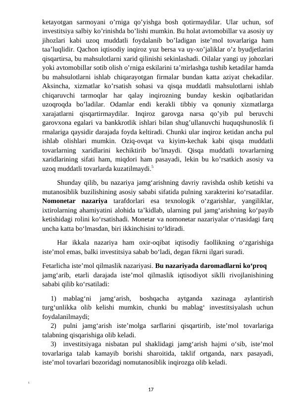 ketayotgan  sarmoyani  o’rniga  qo’yishga  bosh  qotirmaydilar.  Ular  uchun,  sof
investitsiya salbiy ko’rinishda bo’lishi mumkin. Bu holat avtomobillar va asosiy uy
jihozlari  kabi  uzoq  muddatli  foydalanib  bo’ladigan  iste’mol  tovarlariga  ham
taa’luqlidir. Qachon iqtisodiy inqiroz yuz bersa va uy-xo’jaliklar o’z byudjetlarini
qisqartirsa, bu mahsulotlarni xarid qilinishi sekinlashadi. Oilalar yangi uy johozlari
yoki avtomobillar sotib olish o’rniga eskilarini ta’mirlashga tushib ketadilar hamda
bu mahsulotlarni ishlab chiqarayotgan firmalar bundan katta aziyat chekadilar.
Aksincha,  xizmatlar  ko’rsatish  sohasi  va  qisqa  muddatli  mahsulotlarni  ishlab
chiqaruvchi  tarmoqlar  har  qalay  inqirozning  bunday  keskin  oqibatlaridan
uzoqroqda  bo’ladilar.  Odamlar  endi  kerakli  tibbiy  va  qonuniy  xizmatlarga
xarajatlarni  qisqartirmaydilar.  Inqiroz  garovga  narsa  qo’yib  pul  beruvchi
garovxona egalari va bankkrotlik ishlari bilan shug’ullanuvchi huquqshunoslik fi
rmalariga qaysidir darajada foyda keltiradi. Chunki ular inqiroz ketidan ancha pul
ishlab  olishlari  mumkin.  Oziq-ovqat  va  kiyim-kechak  kabi  qisqa  muddatli
tovarlarning  xaridlarini  kechiktirib  bo’lmaydi.  Qisqa  muddatli  tovarlarning
xaridlarining sifati ham, miqdori ham pasayadi, lekin bu ko’rsatkich asosiy va
uzoq muddatli tovarlarda kuzatilmaydi.5
Shunday qilib, bu nazariya jamg‘arishning davriy ravishda oshib ketishi va
mutanosiblik buzilishining asosiy sababi sifatida pulning xarakterini ko‘rsatadilar.
Nomonetar  nazariya  tarafdorlari  esa  texnologik  o‘zgarishlar,  yangiliklar,
ixtirolarning ahamiyatini alohida ta’kidlab, ularning pul jamg‘arishning ko‘payib
ketishidagi rolini ko‘rsatishadi. Monetar va nomonetar nazariyalar o‘rtasidagi farq
uncha katta bo‘lmasdan, biri ikkinchisini to‘ldiradi.
Har  ikkala  nazariya  ham  oxir-oqibat  iqtisodiy  faollikning  o‘zgarishiga
iste’mol emas, balki investitsiya sabab bo‘ladi, degan fikrni ilgari suradi.
Fetarlicha iste’mol qilmaslik nazariyasi. Bu nazariyada daromadlarni ko‘proq
jamg‘arib,  etarli  darajada  iste’mol  qilmaslik  iqtisodiyot  siklli  rivojlanishining
sababi qilib ko‘rsatiladi:
1)
mablag‘ni  jamg‘arish,  boshqacha  aytganda  xazinaga  aylantirish
turg‘unlikka  olib  kelishi  mumkin,  chunki  bu  mablag‘  investitsiyalash  uchun
foydalanilmaydi;
2)
pulni  jamg‘arish  iste’molga  sarflarini  qisqartirib,  iste’mol  tovarlariga
talabning qisqarishiga olib keladi.
3)
investitsiyaga  nisbatan  pul  shaklidagi  jamg‘arish  hajmi  o‘sib,  iste’mol
tovarlariga  talab  kamayib  borishi  sharoitida,  taklif  ortganda,  narx  pasayadi,
iste’mol tovarlari bozoridagi nomutanosiblik inqirozga olib keladi.
5
17
