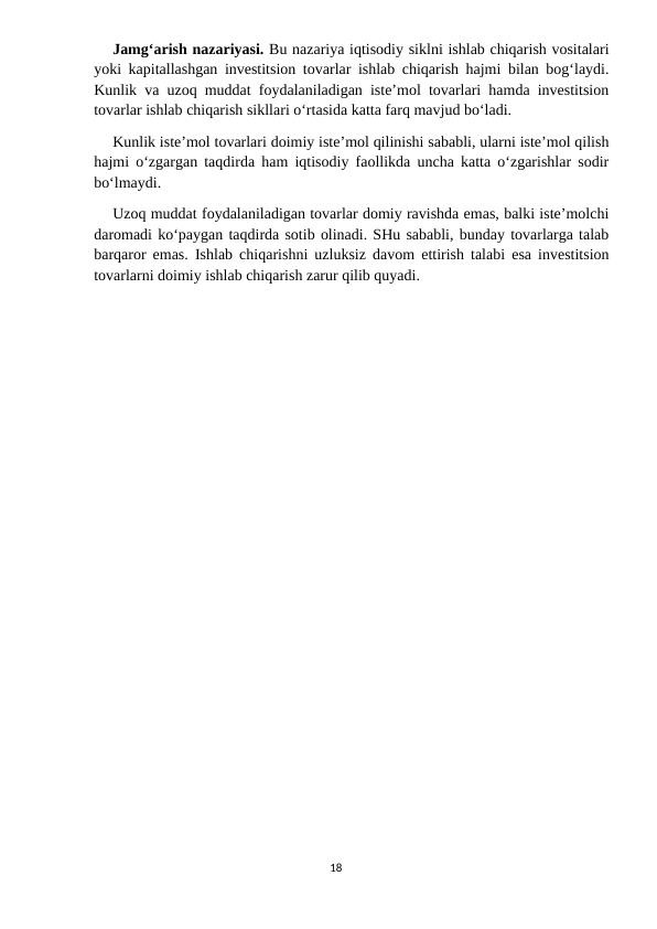 Jamg‘arish nazariyasi. Bu nazariya iqtisodiy siklni ishlab chiqarish vositalari
yoki kapitallashgan investitsion tovarlar ishlab chiqarish hajmi bilan bog‘laydi.
Kunlik va uzoq muddat foydalaniladigan iste’mol tovarlari hamda investitsion
tovarlar ishlab chiqarish sikllari o‘rtasida katta farq mavjud bo‘ladi.
Kunlik iste’mol tovarlari doimiy iste’mol qilinishi sababli, ularni iste’mol qilish
hajmi o‘zgargan taqdirda ham iqtisodiy faollikda uncha katta o‘zgarishlar sodir
bo‘lmaydi.
Uzoq muddat foydalaniladigan tovarlar domiy ravishda emas, balki iste’molchi
daromadi ko‘paygan taqdirda sotib olinadi. SHu sababli, bunday tovarlarga talab
barqaror emas. Ishlab chiqarishni uzluksiz davom ettirish talabi esa investitsion
tovarlarni doimiy ishlab chiqarish zarur qilib quyadi.
18

