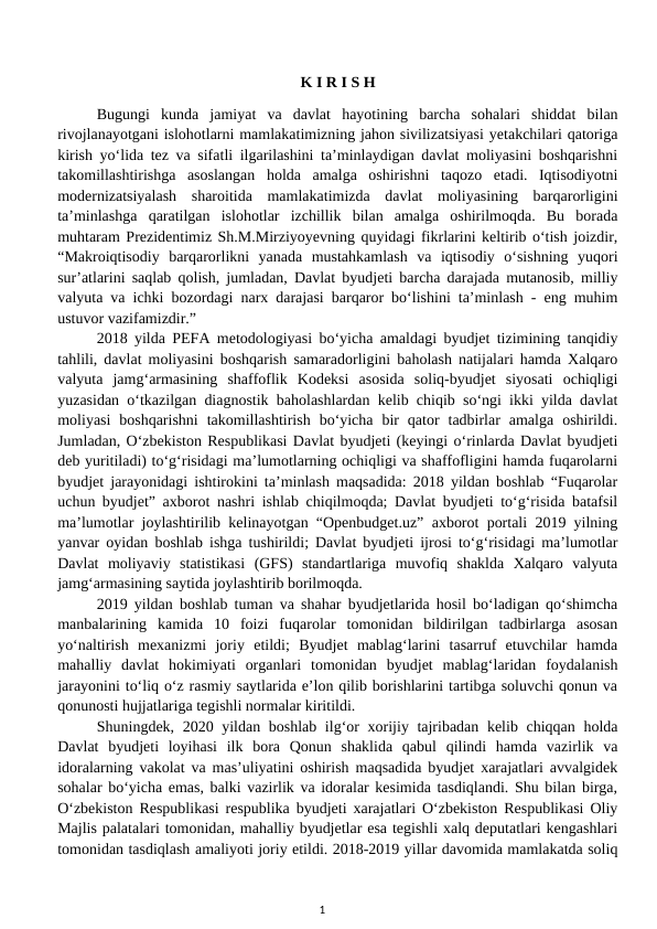 K I R I S H
Bugungi  kunda  jamiyat  va  davlat  hayotining  barcha  sohalari  shiddat  bilan
rivojlanayotgani islohotlarni mamlakatimizning jahon sivilizatsiyasi yеtakchilari qatoriga
kirish yo‘lida tez va sifatli ilgarilashini ta’minlaydigan davlat moliyasini boshqarishni
takomillashtirishga  asoslangan  holda  amalga  oshirishni  taqozo  etadi.  Iqtisodiyotni
modernizatsiyalash  sharoitida  mamlakatimizda  davlat  moliyasining  barqarorligini
ta’minlashga  qaratilgan  islohotlar  izchillik  bilan  amalga  oshirilmoqda.  Bu  borada
muhtaram Prezidentimiz Sh.M.Mirziyoyevning quyidagi fikrlarini keltirib o‘tish joizdir,
“Makroiqtisodiy  barqarorlikni  yanada  mustahkamlash  va  iqtisodiy  o‘sishning  yuqori
sur’atlarini saqlab qolish, jumladan, Davlat byudjeti barcha darajada mutanosib, milliy
valyuta va ichki bozordagi narx darajasi barqaror bo‘lishini ta’minlash - eng muhim
ustuvor vazifamizdir.”
2018 yilda PEFA metodologiyasi bo‘yicha amaldagi byudjet tizimining tanqidiy
tahlili, davlat moliyasini boshqarish samaradorligini baholash natijalari hamda Xalqaro
valyuta  jamg‘armasining  shaffoflik  Kodeksi  asosida  soliq-byudjet  siyosati  ochiqligi
yuzasidan o‘tkazilgan diagnostik baholashlardan kelib chiqib so‘ngi ikki yilda davlat
moliyasi  boshqarishni  takomillashtirish  bo‘yicha  bir  qator  tadbirlar  amalga  oshirildi.
Jumladan, O‘zbekiston Respublikasi Davlat byudjeti (keyingi o‘rinlarda Davlat byudjeti
deb yuritiladi) to‘g‘risidagi ma’lumotlarning ochiqligi va shaffofligini hamda fuqarolarni
byudjet jarayonidagi ishtirokini ta’minlash maqsadida: 2018 yildan boshlab “Fuqarolar
uchun byudjet” axborot nashri ishlab chiqilmoqda; Davlat byudjeti to‘g‘risida batafsil
ma’lumotlar joylashtirilib kelinayotgan “Openbudget.uz” axborot portali 2019 yilning
yanvar oyidan boshlab ishga tushirildi; Davlat byudjeti ijrosi to‘g‘risidagi ma’lumotlar
Davlat  moliyaviy  statistikasi  (GFS)  standartlariga  muvofiq  shaklda  Xalqaro  valyuta
jamg‘armasining saytida joylashtirib borilmoqdа. 
2019 yildan boshlab tuman va shahar byudjetlarida hosil bo‘ladigan qo‘shimcha
manbalarining  kamida  10  foizi  fuqarolar  tomonidan  bildirilgan  tadbirlarga  asosan
yo‘naltirish  mexanizmi  joriy  etildi;  Byudjet  mablag‘larini  tasarruf  etuvchilar  hamda
mahalliy  davlat  hokimiyati  organlari  tomonidan  byudjet  mablag‘laridan  foydalanish
jarayonini to‘liq o‘z rasmiy saytlarida e’lon qilib borishlarini tartibga soluvchi qonun va
qonunosti hujjatlariga tegishli normalar kiritildi. 
Shuningdek, 2020 yildan boshlab ilg‘or  xorijiy tajribadan kelib chiqqan holda
Davlat  byudjeti  loyihasi  ilk  bora  Qonun  shaklida  qabul  qilindi  hamda  vazirlik  va
idoralarning vakolat va mas’uliyatini oshirish maqsadida byudjet xarajatlari avvalgidek
sohalar bo‘yicha emas, balki vazirlik va idoralar kesimida tasdiqlandi. Shu bilan birga,
O‘zbekiston Respublikasi respublika byudjeti xarajatlari O‘zbekiston Respublikasi Oliy
Majlis palatalari tomonidan, mahalliy byudjetlar esa tegishli xalq deputatlari kengashlari
tomonidan tasdiqlash amaliyoti joriy etildi. 2018-2019 yillar davomida mamlakatda soliq
1
