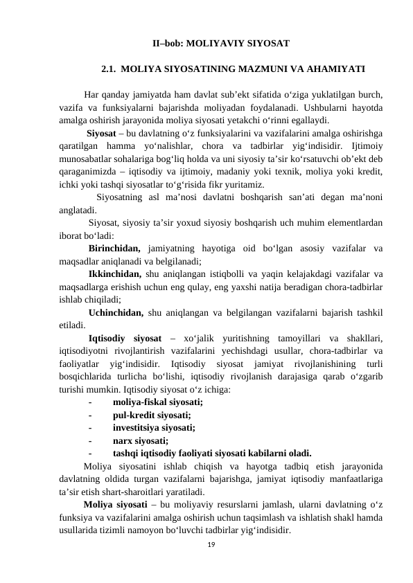 II–bob: MOLIYAVIY SIYOSAT
2.1.  MOLIYA SIYOSATINING MAZMUNI VA AHAMIYATI
Har qanday jamiyatda ham davlat sub’ekt sifatida o‘ziga yuklatilgan burch,
vazifa va funksiyalarni bajarishda moliyadan foydalanadi. Ushbularni  hayotda
amalga oshirish jarayonida moliya siyosati yetakchi o‘rinni egallaydi.
 Siyosat – bu davlatning o‘z funksiyalarini va vazifalarini amalga oshirishga
qaratilgan  hamma  yo‘nalishlar,  chora  va  tadbirlar  yig‘indisidir.  Ijtimoiy
munosabatlar sohalariga bog‘liq holda va uni siyosiy ta’sir ko‘rsatuvchi ob’ekt deb
qaraganimizda – iqtisodiy va ijtimoiy, madaniy yoki texnik, moliya yoki kredit,
ichki yoki tashqi siyosatlar to‘g‘risida fikr yuritamiz.
  Siyosatning  asl  ma’nosi  davlatni  boshqarish  san’ati  degan  ma’noni
anglatadi.
Siyosat, siyosiy ta’sir yoxud siyosiy boshqarish uch muhim elementlardan
iborat bo‘ladi:
Birinchidan, jamiyatning  hayotiga  oid  bo‘lgan  asosiy  vazifalar  va
maqsadlar aniqlanadi va belgilanadi;
Ikkinchidan, shu aniqlangan istiqbolli va yaqin kelajakdagi vazifalar va
maqsadlarga erishish uchun eng qulay, eng yaxshi natija beradigan chora-tadbirlar
ishlab chiqiladi;
Uchinchidan, shu aniqlangan va belgilangan vazifalarni bajarish tashkil
etiladi.
Iqtisodiy  siyosat –  xo‘jalik  yuritishning  tamoyillari  va  shakllari,
iqtisodiyotni  rivojlantirish  vazifalarini  yechishdagi  usullar,  chora-tadbirlar  va
faoliyatlar  yig‘indisidir.  Iqtisodiy  siyosat  jamiyat  rivojlanishining  turli
bosqichlarida  turlicha  bo‘lishi,  iqtisodiy  rivojlanish  darajasiga  qarab  o‘zgarib
turishi mumkin. Iqtisodiy siyosat o‘z ichiga:
-
moliya-fiskal siyosati;
-
pul-kredit siyosati;
-
investitsiya siyosati;
-
narx siyosati;
-
tashqi iqtisodiy faoliyati siyosati kabilarni oladi.
Moliya  siyosatini  ishlab  chiqish  va  hayotga  tadbiq  etish  jarayonida
davlatning oldida turgan vazifalarni bajarishga, jamiyat iqtisodiy manfaatlariga
ta’sir etish shart-sharoitlari yaratiladi.
Moliya siyosati – bu moliyaviy resurslarni jamlash, ularni davlatning o‘z
funksiya va vazifalarini amalga oshirish uchun taqsimlash va ishlatish shakl hamda
usullarida tizimli namoyon bo‘luvchi tadbirlar yig‘indisidir. 
19
