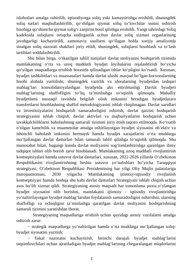 islohotlari amalga oshirilib, iqtisodiyotga soliq yuki kamaytirishga erishildi, shuningdek
soliq  turlari  maqbullashtirilib,  qo‘shilgan  qiymat  soliq  to‘lovchilar  sonini  oshirish
hisobiga qo‘shimcha qiymat solig‘i zanjirini hosil qilishga erishildi. Yangi tahrirdagi Soliq
kodeksida  soliqlarni  ortiqcha  undirganlik  uchun  davlat  soliq  xizmati  organlarining
javobgarligi  kuchaytirildi,  zamonaviy  usullarni  qo‘llagan  holda  xorijiy  amaliyotda
sinalgan soliq nazorati shakllari joriy etildi, shuningdek, soliqlarni hisoblash va to‘lash
tartiblari soddalashtirildi.  
Shu bilan birga, o‘tkazilgan tahlil natijalari davlat moliyasini boshqarish tizimida
mamlakatning  o‘rta  va  uzoq  muddatli  byudjet  loyihalarini  rejalashtirish  bo‘yicha
qo‘yilgan maqsadlarga erishish borasida qilinadigan ishlar ko‘pligini ko‘rsatdi. Xususan,
byudjet tashkilotlari va muassasalari hamda davlat ulushi mavjud bo‘lgan korxonalarning
hisobi  alohida  yuritilishi,  shuningdek  vazirlik  va  idoralarning  byudjetdan  tashqari
mablag‘lari  konsolidatsiyalashgan  byudjetda  aks  ettirilmasligi  Davlat  byudjeti
mablag‘larining  shaffofligini  to‘liq  ta’minlashga  to‘sqinlik  qilmoqda.  Mahalliy
byudjetlarni  mustaqil  ravishda  belgilab  olish  imkonini  beradigan  byudjetlararo
transfertlarni hisoblashning shaffof metodologiyasini ishlab chiqilmagan. Davlat xaridlari
va  investitsiyalarini  boshqarish  samaradorligini  oshirish,  davlat  qarzini  boshqarish
strategiyasini  ishlab  chiqish,  davlat  aktivlari  va  majburiyatlarini  boshqarish  uchun
tavakkalchiliklarni baholashning samarali tizimini joriy etish taqozo etilmoqda. Ko‘rsatib
o‘tilgan kamchilik va muammolar amalga oshirilayotgan byudjet siyosatini ob’ektiv va
ishonchli  baholash  imkonini  bermaydi  hamda  byudjet  xarajatlarini  o‘rta  muddatga
mo‘ljallangan davlat dasturlari bilan samarali tahlil qilishga to‘sqinlik qilmoqda. Shu
munosabat bilan, bugungi kunda davlat moliyasini sog‘lomlashtirishga qaratilgan ilmiy
tadqiqot ishlari olib borish zarur hisoblanadi. Mamlakatning uzoq muddatli rivojlantirish
kontseptsiyalari hamda ustuvor davlat dasturlari, xususan, 2022-2026 yillarda O‘zbekiston
Respublikasini  rivojlantirishning  beshta  ustuvor  yo‘nalishlari  bo‘yicha  Taraqqiyot
strategiyasi, O‘zbekison Respublikasi Prezidentining har yilgi Oliy Majlis palatalariga
murojaatnomasi,  2030  yilgacha  Mamlakatning  ijtimoiy-iqtisodiy  rivojlanish
kontseptsiyasi hamda boshqa shu kabi davlat dasturlari Strategiyani ishlab chiqish uchun
asos bo‘lib xizmat qildi. Strategiyaning asosiy maqsadi har tomonlama puxta o‘ylangan
byudjet  siyosatini  olib  borishni,  mamlakatni  ijtimoiy  -  iqtisodiy  rivojlantirishga
yo‘naltirilayotgan byudjet mablag‘laridan foydalanish samaradorligini oshirishni, ularning
shaffofligi  va  ochiqligini  ta’minlashga  qaratilgan  davlat  moliyasini  boshqarishning
samarali tizimini yaratishdan iborat. 
   Strategiyaning maqsadlariga erishish uchun quyidagi asosiy vazifalarni amalga
oshirish zarur: 
− strategik maqsadlarga yo‘naltirilgan hamda o‘rta muddatga mo‘ljallangan soliq-
byudjet siyosatini yuritish; 
−  fiskal  nazoratni  kuchaytirish,  birinchi  darajali  byudjet  mablag‘larini
taqsimlovchilari uchun ajratiladigan byudjet mablag‘larining chegaralangan miqdorlarini
2
