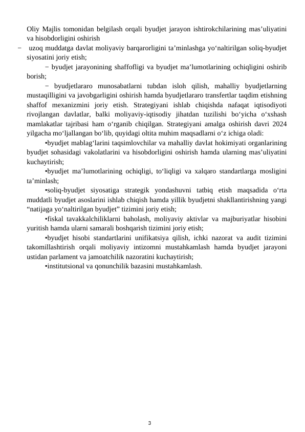 Oliy Majlis tomonidan belgilash orqali byudjet jarayon ishtirokchilarining mas’uliyatini
va hisobdorligini oshirish
−  uzoq muddatga davlat moliyaviy barqarorligini ta’minlashga yo‘naltirilgan soliq-byudjet
siyosatini joriy etish; 
− byudjet jarayonining shaffofligi va byudjet ma’lumotlarining ochiqligini oshirib
borish; 
−  byudjetlararo  munosabatlarni  tubdan  isloh  qilish,  mahalliy  byudjetlarning
mustaqilligini va javobgarligini oshirish hamda byudjetlararo transfertlar taqdim etishning
shaffof  mexanizmini  joriy  etish.  Strategiyani  ishlab  chiqishda  nafaqat  iqtisodiyoti
rivojlangan  davlatlar,  balki  moliyaviy-iqtisodiy  jihatdan  tuzilishi  bo‘yicha  o‘xshash
mamlakatlar tajribasi ham o‘rganib chiqilgan. Strategiyani amalga oshirish davri 2024
yilgacha mo‘ljallangan bo‘lib, quyidagi oltita muhim maqsadlarni o‘z ichiga oladi: 
•byudjet mablag‘larini taqsimlovchilar va mahalliy davlat hokimiyati organlarining
byudjet sohasidagi vakolatlarini va hisobdorligini oshirish hamda ularning mas’uliyatini
kuchaytirish; 
•byudjet ma’lumotlarining ochiqligi, to‘liqligi va xalqaro standartlarga mosligini
ta’minlash; 
•soliq-byudjet  siyosatiga  strategik  yondashuvni  tatbiq  etish  maqsadida  o‘rta
muddatli byudjet asoslarini ishlab chiqish hamda yillik byudjetni shakllantirishning yangi
“natijaga yo‘naltirilgan byudjet” tizimini joriy etish; 
•fiskal tavakkalchiliklarni baholash, moliyaviy aktivlar va majburiyatlar hisobini
yuritish hamda ularni samarali boshqarish tizimini joriy etish; 
•byudjet hisobi standartlarini unifikatsiya qilish, ichki nazorat va audit tizimini
takomillashtirish  orqali  moliyaviy  intizomni  mustahkamlash  hamda  byudjet  jarayoni
ustidan parlament va jamoatchilik nazoratini kuchaytirish; 
•institutsional va qonunchilik bazasini mustahkamlash.
3
