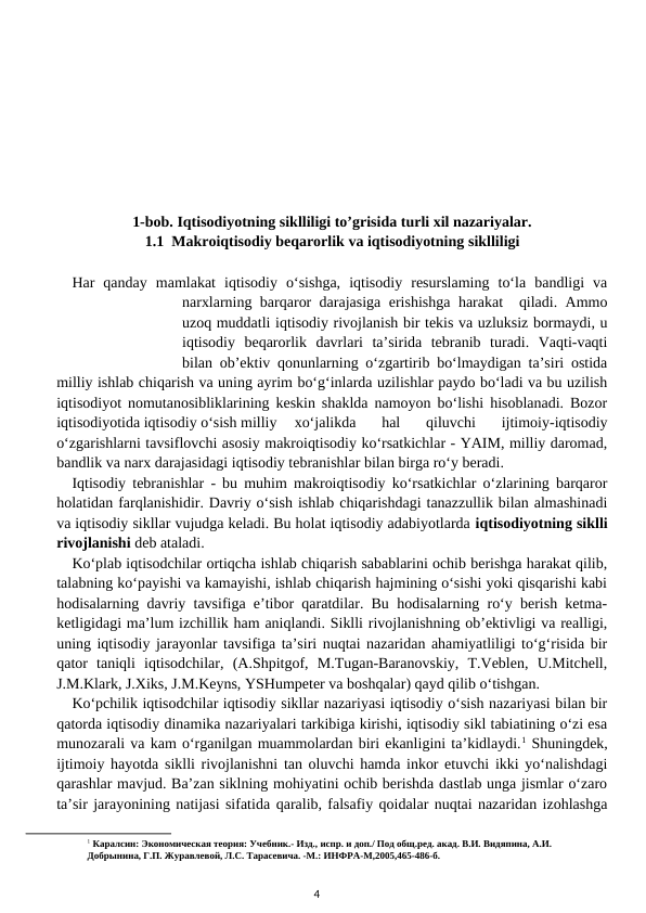 1-bob. Iqtisodiyotning siklliligi to’grisida turli xil nazariyalar.
1.1  Makroiqtisodiy beqarorlik va iqtisodiyotning siklliligi
Har  qanday  mamlakat  iqtisodiy  o‘sishga,  iqtisodiy  resurslaming  to‘la  bandligi  va
narxlarning barqaror darajasiga erishishga harakat  qiladi. Ammo
uzoq muddatli iqtisodiy rivojlanish bir tekis va uzluksiz bormaydi, u
iqtisodiy  beqarorlik  davrlari  ta’sirida  tebranib  turadi.  Vaqti-vaqti
bilan ob’ektiv qonunlarning o‘zgartirib bo‘lmaydigan ta’siri ostida
milliy ishlab chiqarish va uning ayrim bo‘g‘inlarda uzilishlar paydo bo‘ladi va bu uzilish
iqtisodiyot nomutanosibliklarining keskin shaklda namoyon bo‘lishi hisoblanadi. Bozor
iqtisodiyotida iqtisodiy o‘sish milliy 
xo‘jalikda  hal  qiluvchi  ijtimoiy-iqtisodiy
o‘zgarishlarni tavsiflovchi asosiy makroiqtisodiy ko‘rsatkichlar - YAIM, milliy daromad,
bandlik va narx darajasidagi iqtisodiy tebranishlar bilan birga ro‘y beradi.
Iqtisodiy tebranishlar - bu muhim makroiqtisodiy ko‘rsatkichlar o‘zlarining barqaror
holatidan farqlanishidir. Davriy o‘sish ishlab chiqarishdagi tanazzullik bilan almashinadi
va iqtisodiy sikllar vujudga keladi. Bu holat iqtisodiy adabiyotlarda iqtisodiyotning siklli
rivojlanishi deb ataladi.
Ko‘plab iqtisodchilar ortiqcha ishlab chiqarish sabablarini ochib berishga harakat qilib,
talabning ko‘payishi va kamayishi, ishlab chiqarish hajmining o‘sishi yoki qisqarishi kabi
hodisalarning davriy tavsifiga e’tibor qaratdilar. Bu hodisalarning ro‘y berish ketma-
ketligidagi ma’lum izchillik ham aniqlandi. Siklli rivojlanishning ob’ektivligi va realligi,
uning iqtisodiy jarayonlar tavsifiga ta’siri nuqtai nazaridan ahamiyatliligi to‘g‘risida bir
qator  taniqli  iqtisodchilar,  (A.Shpitgof,  M.Tugan-Baranovskiy,  T.Veblen,  U.Mitchell,
J.M.Klark, J.Xiks, J.M.Keyns, YSHumpeter va boshqalar) qayd qilib o‘tishgan.
Ko‘pchilik iqtisodchilar iqtisodiy sikllar nazariyasi iqtisodiy o‘sish nazariyasi bilan bir
qatorda iqtisodiy dinamika nazariyalari tarkibiga kirishi, iqtisodiy sikl tabiatining o‘zi esa
munozarali va kam o‘rganilgan muammolardan biri ekanligini ta’kidlaydi.1 Shuningdek,
ijtimoiy hayotda siklli rivojlanishni tan oluvchi hamda inkor etuvchi ikki yo‘nalishdagi
qarashlar mavjud. Ba’zan siklning mohiyatini ochib berishda dastlab unga jismlar o‘zaro
ta’sir jarayonining natijasi sifatida qaralib, falsafiy qoidalar nuqtai nazaridan izohlashga
1 Каралсин: Экономическая теория: Учебник.- Изд., испр. и доп./ Под общ.ред. акад. В.И. Видяпина, А.И. 
Добрынина, Г.П. Журавлевой, Л.С. Тарасевича. -М.: ИНФРА-М,2005,465-486-б.
4
