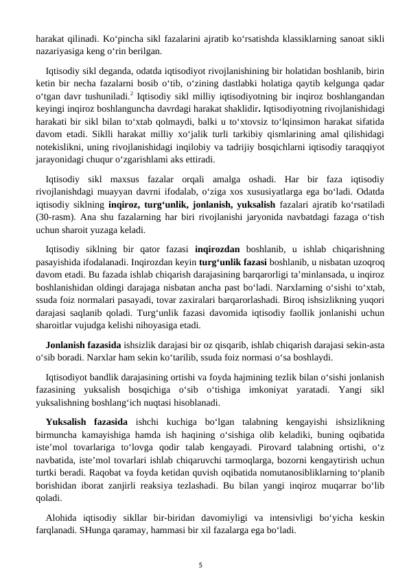 harakat qilinadi. Ko‘pincha sikl fazalarini ajratib ko‘rsatishda klassiklarning sanoat sikli
nazariyasiga keng o‘rin berilgan.
Iqtisodiy sikl deganda, odatda iqtisodiyot rivojlanishining bir holatidan boshlanib, birin
ketin bir necha fazalarni bosib o‘tib, o‘zining dastlabki holatiga qaytib kelgunga qadar
o‘tgan davr tushuniladi.2 Iqtisodiy sikl milliy iqtisodiyotning bir inqiroz boshlangandan
keyingi inqiroz boshlanguncha davrdagi harakat shaklidir. Iqtisodiyotning rivojlanishidagi
harakati bir sikl bilan to‘xtab qolmaydi, balki u to‘xtovsiz to‘lqinsimon harakat sifatida
davom etadi. Siklli harakat milliy xo‘jalik turli tarkibiy qismlarining amal qilishidagi
notekislikni, uning rivojlanishidagi inqilobiy va tadrijiy bosqichlarni iqtisodiy taraqqiyot
jarayonidagi chuqur o‘zgarishlami aks ettiradi.
Iqtisodiy  sikl  maxsus  fazalar  orqali  amalga  oshadi.  Har  bir  faza  iqtisodiy
rivojlanishdagi muayyan davrni ifodalab, o‘ziga xos xususiyatlarga ega bo‘ladi. Odatda
iqtisodiy siklning  inqiroz, turg‘unlik, jonlanish, yuksalish  fazalari ajratib ko‘rsatiladi
(30-rasm). Ana shu fazalarning har biri rivojlanishi jaryonida navbatdagi fazaga o‘tish
uchun sharoit yuzaga keladi.
Iqtisodiy  siklning  bir  qator  fazasi  inqirozdan  boshlanib,  u  ishlab  chiqarishning
pasayishida ifodalanadi. Inqirozdan keyin turg‘unlik fazasi boshlanib, u nisbatan uzoqroq
davom etadi. Bu fazada ishlab chiqarish darajasining barqarorligi ta’minlansada, u inqiroz
boshlanishidan oldingi darajaga nisbatan ancha past bo‘ladi. Narxlarning o‘sishi to‘xtab,
ssuda foiz normalari pasayadi, tovar zaxiralari barqarorlashadi. Biroq ishsizlikning yuqori
darajasi saqlanib qoladi. Turg‘unlik fazasi davomida iqtisodiy faollik jonlanishi uchun
sharoitlar vujudga kelishi nihoyasiga etadi.
Jonlanish fazasida ishsizlik darajasi bir oz qisqarib, ishlab chiqarish darajasi sekin-asta
o‘sib boradi. Narxlar ham sekin ko‘tarilib, ssuda foiz normasi o‘sa boshlaydi.
Iqtisodiyot bandlik darajasining ortishi va foyda hajmining tezlik bilan o‘sishi jonlanish
fazasining  yuksalish  bosqichiga  o‘sib  o‘tishiga  imkoniyat  yaratadi.  Yangi  sikl
yuksalishning boshlang‘ich nuqtasi hisoblanadi.
Yuksalish  fazasida  ishchi  kuchiga  bo‘lgan  talabning  kengayishi  ishsizlikning
birmuncha kamayishiga hamda ish haqining o‘sishiga olib keladiki, buning oqibatida
iste’mol  tovarlariga  to‘lovga  qodir  talab  kengayadi.  Pirovard  talabning  ortishi,  o‘z
navbatida, iste’mol tovarlari ishlab chiqaruvchi tarmoqlarga, bozorni kengaytirish uchun
turtki beradi. Raqobat va foyda ketidan quvish oqibatida nomutanosibliklarning to‘planib
borishidan iborat zanjirli reaksiya tezlashadi. Bu bilan yangi inqiroz muqarrar bo‘lib
qoladi.
Alohida  iqtisodiy  sikllar  bir-biridan  davomiyligi  va  intensivligi  bo‘yicha  keskin
farqlanadi. SHunga qaramay, hammasi bir xil fazalarga ega bo‘ladi.
5
