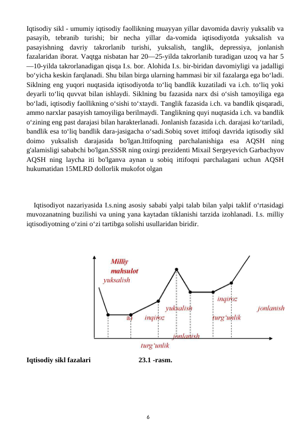 Iqtisodiy sikl - umumiy iqtisodiy faollikning muayyan yillar davomida davriy yuksalib va
pasayib,  tebranib  turishi;  bir  necha  yillar  da-vomida  iqtisodiyotda  yuksalish  va
pasayishning  davriy  takrorlanib  turishi,  yuksalish,  tanglik,  depressiya,  jonlanish
fazalaridan iborat. Vaqtga nisbatan har 20—25-yilda takrorlanib turadigan uzoq va har 5
—10-yilda takrorlanadigan qisqa I.s. bor. Alohida I.s. bir-biridan davomiyligi va jadalligi
boʻyicha keskin farqlanadi. Shu bilan birga ularning hammasi bir xil fazalarga ega boʻladi.
Siklning eng yuqori nuqtasida iqtisodiyotda toʻliq bandlik kuzatiladi va i.ch. toʻliq yoki
deyarli toʻliq quvvat bilan ishlaydi. Siklning bu fazasida narx dsi oʻsish tamoyiliga ega
boʻladi, iqtisodiy faollikning oʻsishi toʻxtaydi. Tanglik fazasida i.ch. va bandlik qisqaradi,
ammo narxlar pasayish tamoyiliga berilmaydi. Tanglikning quyi nuqtasida i.ch. va bandlik
oʻzining eng past darajasi bilan harakterlanadi. Jonlanish fazasida i.ch. darajasi koʻtariladi,
bandlik esa toʻliq bandlik dara-jasigacha oʻsadi.Sobiq sovet ittifoqi davrida iqtisodiy sikl
doimo  yuksalish  darajasida  bo'lgan.Ittifoqning  parchalanishiga  esa  AQSH  ning
g'alamisligi sababchi bo'lgan.SSSR ning oxirgi prezidenti Mixail Sergeyevich Garbachyov
AQSH ning laycha iti bo'lganva aynan u sobiq ittifoqni  parchalagani  uchun AQSH
hukumatidan 15MLRD dollorlik mukofot olgan
Iqtisodiyot nazariyasida I.s.ning asosiy sababi yalpi talab bilan yalpi taklif oʻrtasidagi
muvozanatning buzilishi va uning yana kaytadan tiklanishi tarzida izohlanadi. I.s. milliy
iqtisodiyotning oʻzini oʻzi tartibga solishi usullaridan biridir.
Iqtisodiy sikl fazalari
23.1 -rasm.
6
