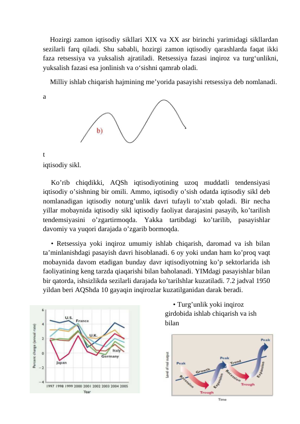 7
Hozirgi zamon iqtisodiy sikllari XIX va XX asr birinchi yarimidagi sikllardan
sezilarli farq qiladi. Shu sababli, hozirgi zamon iqtisodiy qarashlarda faqat ikki
faza retsessiya va yuksalish ajratiladi.  Retsessiya fazasi inqiroz va turg‘unlikni,
yuksalish fazasi esa jonlinish va o‘sishni qamrab oladi.
Milliy ishlab chiqarish hajmining me’yorida pasayishi retsessiya deb nomlanadi.
a
t
iqtisodiy sikl.
Ko’rib  chiqdikki,  AQSh  iqtisodiyotining  uzoq  muddatli  tendensiyasi
iqtisodiy o’sishning bir omili. Ammo, iqtisodiy o’sish odatda iqtisodiy sikl deb
nomlanadigan iqtisodiy noturg’unlik davri tufayli to’xtab qoladi. Bir necha
yillar mobaynida iqtisodiy sikl iqtisodiy faoliyat darajasini pasayib, ko’tarilish
tendemsiyasini  o’zgartirmoqda.  Yakka  tartibdagi  ko’tarilib,  pasayishlar
davomiy va yuqori darajada o’zgarib bormoqda.
• Retsessiya yoki inqiroz umumiy ishlab chiqarish, daromad va ish bilan
ta’minlanishdagi pasayish davri hisoblanadi. 6 oy yoki undan ham ko’proq vaqt
mobaynida davom etadigan bunday davr iqtisodiyotning ko’p sektorlarida ish
faoliyatining keng tarzda qiaqarishi bilan baholanadi. YIMdagi pasayishlar bilan
bir qatorda, ishsizlikda sezilarli darajada ko’tarilshlar kuzatiladi. 7.2 jadval 1950
yildan beri AQShda 10 gayaqin inqirozlar kuzatilganidan darak beradi.
• Turg’unlik yoki inqiroz 
girdobida ishlab chiqarish va ish 
bilan
