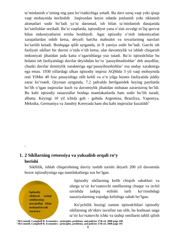 ta’minlanish o’zining eng past ko’rsatkichiga yetadi. Bu davr uzoq vaqt yoki qisqa
vaqt  mobaynida  kechishib   Inqirozdan  keyin  odatda  jonlanish  yoki  tiklanish
alomatlari  sodir  bo’ladi  ya’ni  daromad,  ish  bilan  ta’minlanish  darajasida
ko’tarilishlar seziladi. Ba’zi vaqtlarda, iqtisodiyot yana o’zini avvalgi to’liq quvvat
bilan  imkoniyatlarini  erisha  boshlaydi.  Agar  iqtisodiy  o’sish  imkoniyatlati
xarajatlardan  oshib  ketsa,  deyarli  barcha  mahsulot  va  tovarlarning  narxlari
ko’tarilib ketadi. Boshqaga qilib aytganda, in fl yatsiya sodir bo’ladi. Garchi ish
faoliyati sikllari bir davrni o’zida o’tib ketsa, ular davomiylik va ishlab chiqarish
imkoniyati jihatidan juda katta o’zgarishlarga yuz tutadi. Ba’zi iqtisodchilar bu
holatni ish faoliyatidagi davrlar deyishdan ko’ra ‘pasayibtushishlar’ deb ataydilar,
chunki davrlar doimiylik xarakteriga ega‘pasayibtushishlar’ esa unday xarakterga
ega emas. 1930 yillardagi ulkan iqtisodiy inqiroz AQShda 3 yil vaqt mobaynida
real YIMni 40 foiz pasayishiga olib keldi va o’n yilga biznes faoliyatida jiddiy
zarar ko’rsatdi. Qiyosan aytganda, 7.2 jadvalda berilganidek keying paytlarda
bo’lib o’tgan inqirozlar kuch va davomiylik jihatidan nisbatan zararsizroq bo’ldi.
Bu  kabi  iqtisodiy  tanazzullar  boshqa  mamlakatlarda  ham  sodir  bo’lib  turadi,
albatta.  Keyingi  10  yil  ichida  goh  -  gohida  Argentina,  Braziliya,  Yaponiya,
Meksika, Germaniya va Janubiy Koreyada ham shu kabi inqirozlar kuzatildi2 
3
1. 2 Sikllarning retsessiya va yuksalish orqali ro‘y
berishi
Sikllilik, ishlab chiqarishning davriy tushib turishi deyarli 200 yil davomida
bozor iqtisodiyotiga ega mamlakatlarga xos bo‘lgan.
Iqtisodiy  sikllarning  kelib  chiqish  sabablari  va
ularga ta’sir ko‘rsatuvchi omillarning chuqur va izchil
ravishda  tadqiq  etilishi  turli  ko‘rinishdagi
nazariyalarning vujudga kelishiga sabab bo‘lgan.
Ko‘pchilik  hozirgi  zamon  iqtisodchilari  iqtisodiy
sikllarning ob’ektiv tavsifini tan olib, bu hodisani unga
ta’sir ko‘rsatuvchi ichki va tashqi omillarni tahlil qilish
2 McConnell, Campbell R. Economics : principles, problems, and policies 17th ed. 2008 page 190
3 McConnell, Campbell R. Economics : principles, problems, and policies 17th ed. 2008 page 195
8
