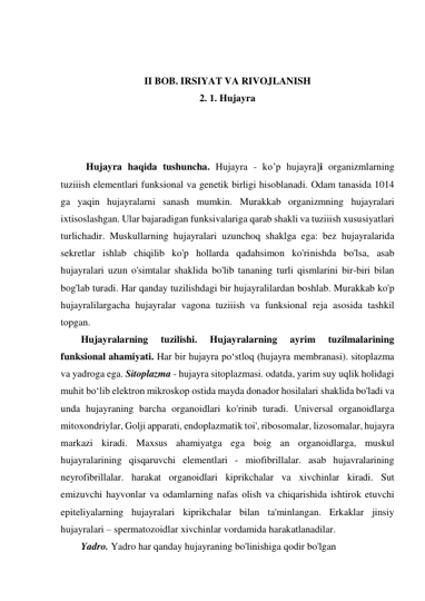  
 
II BOB. IRSIYAT VA RIVOJLANISH 
2. 1. Hujayra 
 
 
 
Hujayra haqida tushuncha. Hujayra - ko’p hujayra]i organizmlarning 
tuziiish elementlari funksional va genetik birligi hisoblanadi. Odam tanasida 1014 
ga yaqin hujayralarni sanash mumkin. Murakkab organizmning hujayralari 
ixtisoslashgan. Ular bajaradigan funksivalariga qarab shakli va tuziiish xususiyatlari 
turlichadir. Muskullarning hujayralari uzunchoq shaklga ega: bez hujayralarida 
sekretlar ishlab chiqilib ko'p hollarda qadahsimon ko'rinishda bo'lsa, asab 
hujayralari uzun o'simtalar shaklida bo'lib tananing turli qismlarini bir-biri bilan 
bog'lab turadi. Har qanday tuzilishdagi bir hujayralilardan boshlab. Murakkab ko'p 
hujayralilargacha hujayralar vagona tuziiish va funksional reja asosida tashkil 
topgan. 
Hujayralarning 
tuzilishi. 
Hujayralarning 
ayrim 
tuzilmalarining 
funksional ahamiyati. Har bir hujayra po‘stloq (hujayra membranasi). sitoplazma 
va yadroga ega. Sitoplazma - hujayra sitoplazmasi. odatda, yarim suy uqlik holidagi 
muhit bo‘lib elektron mikroskop ostida mayda donador hosilalari shaklida bo'ladi va 
unda hujayraning barcha organoidlari ko'rinib turadi. Universal organoidlarga 
mitoxondriylar, Golji apparati, endoplazmatik toi', ribosomalar, lizosomalar, hujayra 
markazi kiradi. Maxsus ahamiyatga ega boig an organoidlarga, muskul 
hujayralarining qisqaruvchi elementlari - miofibrillalar. asab hujavralarining 
neyrofibrillalar. harakat organoidlari kiprikchalar va xivchinlar kiradi. Sut 
emizuvchi hayvonlar va odamlarning nafas olish va chiqarishida ishtirok etuvchi 
epiteliyalarning hujayralari kiprikchalar bilan ta'minlangan. Erkaklar jinsiy 
hujayralari – spermatozoidlar xivchinlar vordamida harakatlanadilar. 
Yadro. Yadro har qanday hujayraning bo'linishiga qodir bo'lgan 
