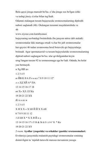 Bola qaysi jinsga mansub bo'lsa. o’sha jinsga xos bo'lgan ichki 
va tashqi jinsiy a'zolar bilan tug'iladi. 
Odamni otalangan tuxum hujayrasida xromosomalarning diploidli 
nabori saqlanadi (46). Otalangan tuxumni maydalanishida va 
46 
www.ziyouz.com kutubxonasi 
hujayraning navbatdagi boiinishida (bu jarayon mitoz deb ataladi) 
xromosomalar ikki martaga ortadi va har bir juft xromosomalar 
har qaysisi 46 tadan xromosoma hosil boiuvchi qiz hujayralarga 
boiinadi. Agar spermatazoid va tuxum hujayralarida xromosomalarning 
diploid nabori saqlangan bo'lsa. ular qo'shilganidan keyin 
urug‘langan tuxum 92 ta xromosomaga ega bo‘ladi. Odatda, bu holat 
yuz bermaydi. 
и Xg ИИ и» 
1 2 3 4 5 
m ЙВ К ft 6 П п и кл 7 8 9 10 11 12" 
л л ЛД ХЙ А* ПА 
13 14 15 16 17 18 
mi X» ХЛ ЛЛ Кк 
19 20 21 22 XX 
Kt к и ах м 
1 2 3 4 5 
Х Я Х Х « X lift Й Й X X rtft 
6 7 8 9 10 11 12 
/1Л lift X * X X Я Й п д 
13 14 15 16 17 t f 18 & St й J t А 4 ^0. * Ко 
19 20 21 22 XY 
2-rasm. Ayollar (yuqorida) va erkaklar (pastda) xroraosomalari. 
Evolutsiya jarayonida otalanish paytidagi xromosomalar sonining 
doimivligini ta ’mjnlab turuvchi maxsus mexanizm yuzaga 
