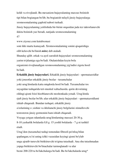 keldi va rivojlandi. Bu mexanizm hujayralaming maxsus boiinish 
tipi bilan bogiangan bo'lib, bu bogianish tufayli jinsiy hujayralarga 
xromosomalarning gaploid nabori tushadi. 
Jinsiy hujayralaming yetilishida bir-birini orqasidan juda tez takrorlanuvchi 
ikkita boiinish yuz beradi, natijada xromosomalarning 
47 
www.ziyouz.com kutubxonasi 
soni ikki marta kamayadi. Xromosomalarning sonini qisqarishiga 
olib keluvchi bo'linish mitoz deb ataladi. 
Shunday qilib. erkak va ayol zarodish hujayralari xromosomalarning 
yarim to'plamiga ega bo'ladi. Otalanishdan keyin bola 
organizmi rivojlanadigan xromosomalarning yig'indisi zigota hosil 
bo'ladi. 
Erkaklik jinsiy hujayralari. Erkaklik jinsiy hujayralari - spermatazoidlar 
yoki jonzotlar erkaklik jinsiy bezlar - tuxumchalar 
yoki urug'donlarda katta miqdorda hosil bo'ladi. Tuxumchalar tos 
suyagidan tashqarida teri-muskul xaltachasida. qorin devorining 
oldingi qismi foizi hisoblanuvchi moshonkada yotadi. Urug'donla 
rjuft jinsiy bezlar bo'lib, ular erkaklik jinsiy hujayralari - spermatazoidlami 
ishiab chiqaradi. Bundan tashqari, erkaklik jinsiy 
a'zolarining o ;sishini va ikkilamchi jinsiy belgilarini stimullovchi 
testosteron jinsiy gormonini ham ishiab chiqaradi. 
Voyaga yetgan odamlarda urug'donlarning massasi 20-30 g, 
8-10 yasharlik bolalarda 0,8 g. 15 yoshli bolalarda - 7 g ni tashkil 
etadi. 
Urug’don (tuxumcha) tashqi tomondan fibrozli po'stloq bilan 
qoplangan,va’ni uning ichki vuzasidan keyingi qismi bo'ylab 
unga ajratib turuvchi biriktiruvchi to'qima tutashadi. Ana shu tutashmadan 
yupqa biriktiruvchi bo'lmachalar tarmoqlanadi va ular 
bezni 200-220 ta bo'lakchalarga bo'ladi. Bu bo'lakchalarda urug* 
