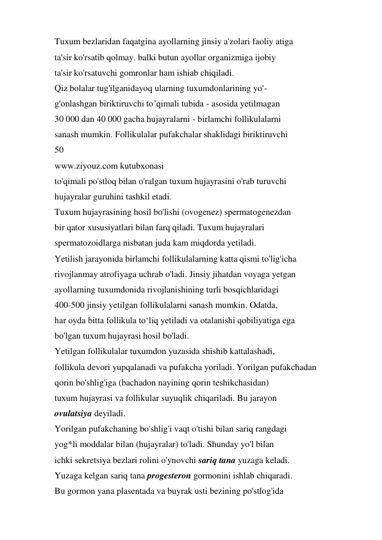 Tuxum bezlaridan faqatgina ayollarning jinsiy a'zolari faoliy atiga 
ta'sir ko'rsatib qolmay. balki butun ayollar organizmiga ijobiy 
ta'sir ko'rsatuvchi gomronlar ham ishiab chiqiladi. 
Qiz bolalar tug'ilganidayoq ularning tuxumdonlarining yo'- 
g'onlashgan biriktiruvchi to’qimali tubida - asosida yetilmagan 
30 000 dan 40 000 gacha hujayralarni - birlamchi follikulalarni 
sanash mumkin. Follikulalar pufakchalar shaklidagi biriktiruvchi 
50 
www.ziyouz.com kutubxonasi 
to'qimali po'stloq bilan o'ralgan tuxum hujayrasini o'rab turuvchi 
hujayralar guruhini tashkil etadi. 
Tuxum hujayrasining hosil bo'lishi (ovogenez) spermatogenezdan 
bir qator xususiyatlari bilan farq qiladi. Tuxum hujayralari 
spermatozoidlarga nisbatan juda kam miqdorda yetiladi. 
Yetilish jarayonida birlamchi follikulalarning katta qismi to'lig'icha 
rivojlanmay atrofiyaga uchrab o'ladi. Jinsiy jihatdan voyaga yetgan 
ayollarning tuxumdonida rivojlanishining turli bosqichlaridagi 
400-500 jinsiy yetilgan follikulalarni sanash mumkin. Odatda, 
har oyda bitta follikula to‘liq yetiladi va otalanishi qobiliyatiga ega 
bo'lgan tuxum hujayrasi hosil bo'ladi. 
Yetilgan follikulalar tuxumdon yuzasida shishib kattalashadi, 
follikula devori yupqalanadi va pufakcha yoriladi. Yorilgan pufakchadan 
qorin bo'shlig'iga (bachadon nayining qorin teshikchasidan) 
tuxum hujayrasi va follikular suyuqlik chiqariladi. Bu jarayon 
ovulatsiya deyiladi. 
Yorilgan pufakchaning bo'shlig'i vaqt o'tishi bilan sariq rangdagi 
yog*li moddalar bilan (hujayralar) to'ladi. Shunday yo'l bilan 
ichki sekretsiya bezlari rolini o'ynovchi sariq tana yuzaga keladi. 
Yuzaga kelgan sariq tana progesteron gormonini ishlab chiqaradi. 
Bu gormon yana plasentada va buyrak usti bezining po'stlog'ida 
